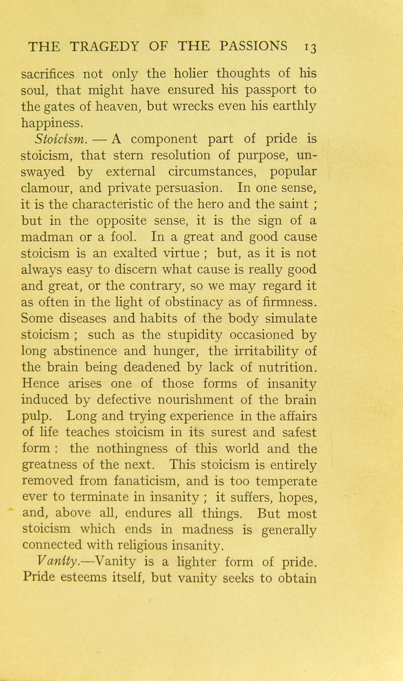 sacrifices not only the holier thoughts of his soul, that might have ensured his passport to the gates of heaven, but wrecks even his earthly- happiness. Stoicism. — A component part of pride is stoicism, that stern resolution of purpose, un- swayed by external circumstances, popular clamour, and private persuasion. In one sense, it is the characteristic of the hero and the saint ; but in the opposite sense, it is the sign of a madman or a fool. In a great and good cause stoicism is an exalted virtue ; but, as it is not always easy to discern what cause is really good and great, or the contrary, so we may regard it as often in the light of obstinacy as of firmness. Some diseases and habits of the body simulate stoicism ; such as the stupidity occasioned by long abstinence and hunger, the irritability of the brain being deadened by lack of nutrition. Hence arises one of those forms of insanity induced by defective nourishment of the brain pulp. Long and trying experience in the affairs of life teaches stoicism in its surest and safest form : the nothingness of this world and the greatness of the next. This stoicism is entirely removed from fanaticism, and is too temperate ever to terminate in insanity ; it suffers, hopes, and, above all, endures all things. But most stoicism which ends in madness is generally connected with religious insanity. Vanity.—Vanity is a lighter form of pride. Pride esteems itself, but vanity seeks to obtain