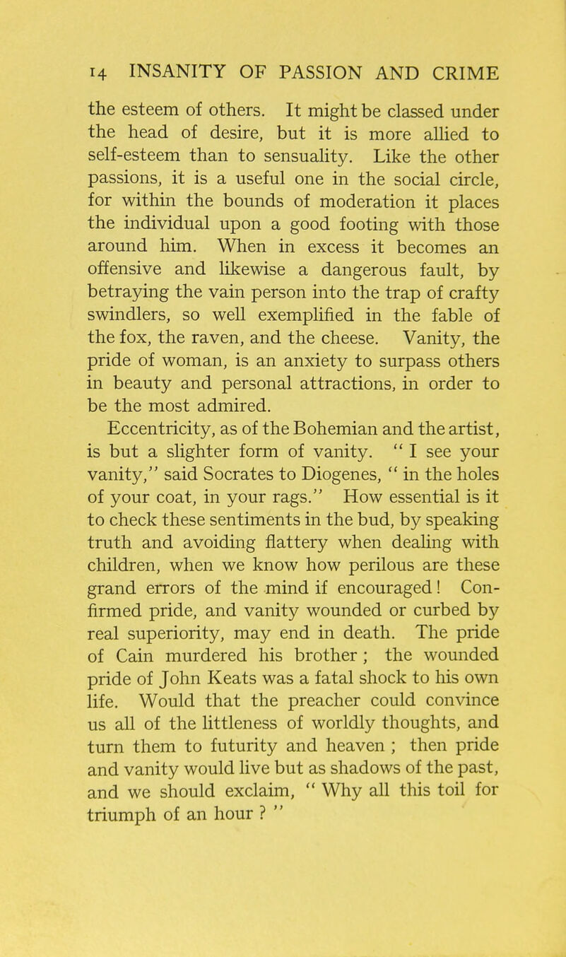 the esteem of others. It might be classed under the head of desire, but it is more allied to self-esteem than to sensuahty. Like the other passions, it is a useful one in the social circle, for within the bounds of moderation it places the individual upon a good footing with those around him. When in excess it becomes an offensive and likewise a dangerous fault, by betraying the vain person into the trap of crafty swindlers, so well exemplified in the fable of the fox, the raven, and the cheese. Vanity, the pride of woman, is an anxiety to surpass others in beauty and personal attractions, in order to be the most admired. Eccentricity, as of the Bohemian and the artist, is but a slighter form of vanity.  I see your vanity, said Socrates to Diogenes,  in the holes of your coat, in your rags. How essential is it to check these sentiments in the bud, by speaking truth and avoiding flattery when dealing with children, when we know how perilous are these grand errors of the mind if encouraged! Con- firmed pride, and vanity wounded or curbed by real superiority, may end in death. The pride of Cain murdered his brother; the wounded pride of John Keats was a fatal shock to his own life. Would that the preacher could convince us all of the littleness of worldly thoughts, and turn them to futurity and heaven ; then pride and vanity would live but as shadows of the past, and we should exclaim,  Why all this toil for triumph of an hour ? 