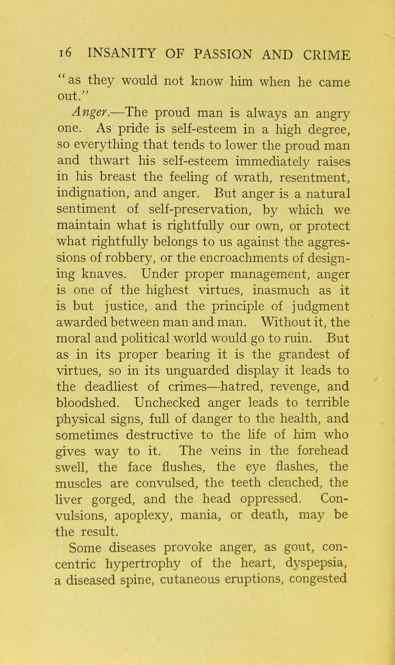 as they would not know him when he came out. Anger.—The proud man is always an angry one. As pride is self-esteem in a high degree, so everything that tends to lower the proud man and thwart his self-esteem immediately raises in his breast the feeling of wrath, resentment, indignation, and anger. But anger is a natural sentiment of self-preservation, by which we maintain what is rightfully our own, or protect what rightfully belongs to us against the aggres- sions of robbery, or the encroachments of design- ing knaves. Under proper management, anger is one of the highest virtues, inasmuch as it is but justice, and the principle of judgment awarded between man and man. Without it, the moral and political world would go to ruin. But as in its proper bearing it is the grandest of virtues, so in its unguarded display it leads to the deadliest of crimes—hatred, revenge, and bloodshed. Unchecked anger leads to terrible physical signs, full of danger to the health, and sometimes destructive to the life of him who gives way to it. The veins in the forehead swell, the face flushes, the eye flashes, the muscles are convulsed, the teeth clenched, the liver gorged, and the head oppressed. Con- vulsions, apoplexy, mania, or death, may be the result. Some diseases provoke anger, as gout, con- centric hypertrophy of the heart, dyspepsia, a diseased spine, cutaneous eruptions, congested