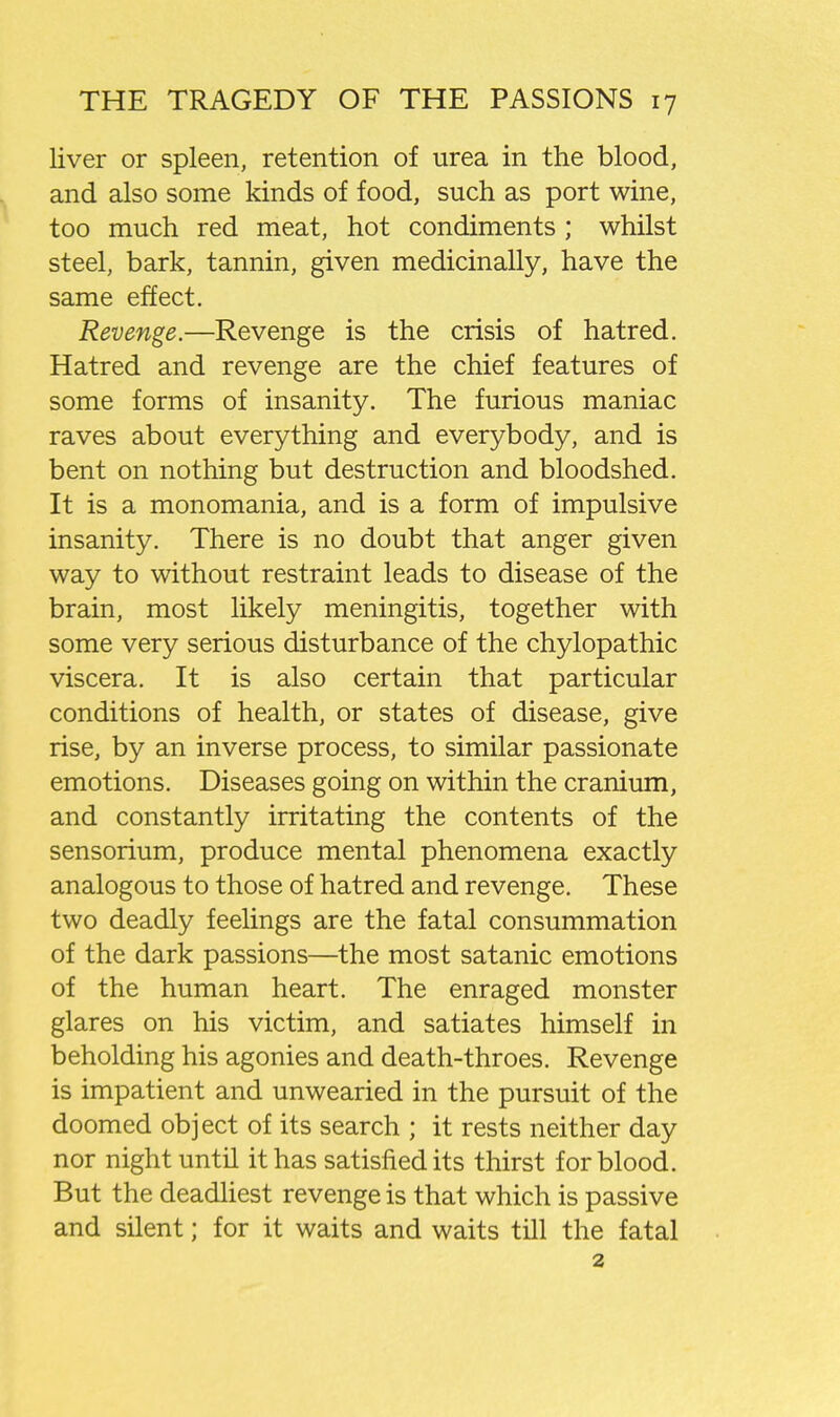 liver or spleen, retention of urea in the blood, and also some kinds of food, such as port wine, too much red meat, hot condiments ; whilst steel, bark, tannin, given medicinally, have the same effect. Revenge.—Revenge is the crisis of hatred. Hatred and revenge are the chief features of some forms of insanity. The furious maniac raves about everything and everybody, and is bent on nothing but destruction and bloodshed. It is a monomania, and is a form of impulsive insanity. There is no doubt that anger given way to without restraint leads to disease of the brain, most likely meningitis, together with some very serious disturbance of the chylopathic viscera. It is also certain that particular conditions of health, or states of disease, give rise, by an inverse process, to similar passionate emotions. Diseases going on within the cranium, and constantly irritating the contents of the sensorium, produce mental phenomena exactly analogous to those of hatred and revenge. These two deadly feelings are the fatal consummation of the dark passions—the most satanic emotions of the human heart. The enraged monster glares on his victim, and satiates himself in beholding his agonies and death-throes. Revenge is impatient and unwearied in the pursuit of the doomed object of its search ; it rests neither day nor night until it has satisfied its thirst for blood. But the deadliest revenge is that which is passive and silent; for it waits and waits till the fatal 2