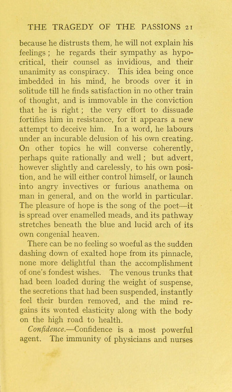 because he distrusts them, he will not explain his feehngs ; he regards their sympathy as hypo- critical, their counsel as invidious, and their unanimity as conspiracy. This idea being once imbedded in his mind, he broods over it in solitude till he finds satisfaction in no other train of thought, and is immovable in the conviction that he is right; the very effort to dissuade fortifies him in resistance, for it appears a new attempt to deceive him. In a word, he labours under an incurable delusion of his own creating. On other topics he will converse coherently, perhaps quite rationally and well; but advert, however slightly and carelessly, to his own posi- tion, and he will either control himself, or launch into angry invectives or furious anathema on man in general, and on the world in particular. The pleasure of hope is the song of the poet—it is spread over enamelled meads, and its pathway stretches beneath the blue and lucid arch of its own congenial heaven. There can be no feeling so woeful as the sudden dashing down of exalted hope from its pinnacle, none more delightful than the accomplishment of one's fondest wishes. The venous trunks that had been loaded during the weight of suspense, the secretions that had been suspended, instantly feel their burden removed, and the mind re- gains its wonted elasticity along with the body on the high road to health. Confidence.—Confidence is a most powerful agent. The immunity of physicians and nurses