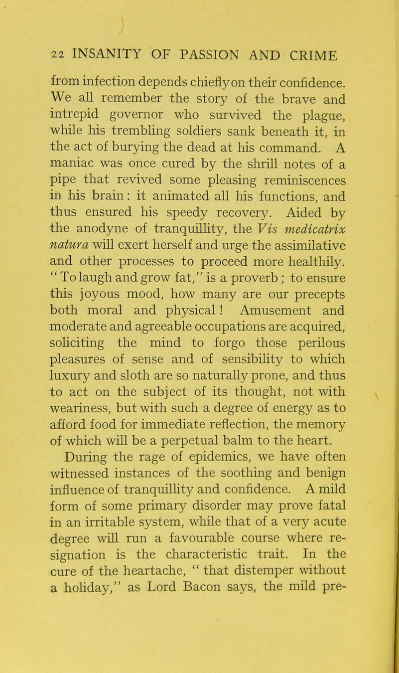 from infection depends chiefly on their confidence. We all remember the story of the brave and intrepid governor who survived the plague, while his trembling soldiers sank beneath it, in the act of burying the dead at his command. A maniac was once cured by the shrill notes of a pipe that revived some pleasing reminiscences in his brain: it animated all his functions, and thus ensured his speedy recovery. Aided by the anodyne of tranquillity, the Vis medicatrix natura will exert herself and urge the assimilative and other processes to proceed more healthily.  To laugh and grow fat, is a proverb; to ensure this joyous mood, how many are our precepts both moral and physical! Amusement and moderate and agreeable occupations are acquired, soliciting the mind to forgo those perilous pleasures of sense and of sensibility to which luxury and sloth are so naturally prone, and thus to act on the subject of its thought, not with weariness, but with such a degree of energy as to afford food for immediate reflection, the memory of which will be a perpetual balm to the heart. During the rage of epidemics, we have often witnessed instances of the soothing and benign influence of tranquillity and confidence. A mild form of some primary disorder may prove fatal in an irritable system, while that of a very acute degree will run a favourable course where re- signation is the characteristic trait. In the cure of the heartache,  that distemper without a hohday, as Lord Bacon says, the mild pre-