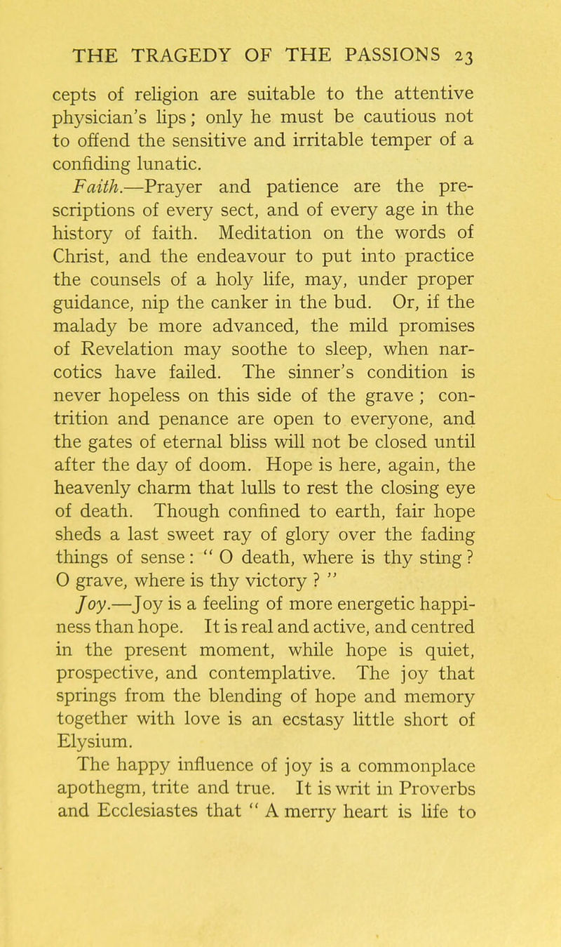 cepts of religion are suitable to the attentive physician's lips; only he must be cautious not to offend the sensitive and irritable temper of a confiding lunatic. Faith.—Prayer and patience are the pre- scriptions of every sect, and of every age in the history of faith. Meditation on the words of Christ, and the endeavour to put into practice the counsels of a holy life, may, under proper guidance, nip the canker in the bud. Or, if the malady be more advanced, the mild promises of Revelation may soothe to sleep, when nar- cotics have failed. The sinner's condition is never hopeless on this side of the grave ; con- trition and penance are open to everyone, and the gates of eternal bliss will not be closed until after the day of doom. Hope is here, again, the heavenly charm that lulls to rest the closing eye of death. Though confined to earth, fair hope sheds a last sweet ray of glory over the fading things of sense:  O death, where is thy sting ? 0 grave, where is thy victory ?  Joy.—Joy is a feeling of more energetic happi- ness than hope. It is real and active, and centred in the present moment, while hope is quiet, prospective, and contemplative. The joy that springs from the blending of hope and memory together with love is an ecstasy little short of Elysium. The happy influence of joy is a commonplace apothegm, trite and true. It is writ in Proverbs and Ecclesiastes that  A merry heart is life to