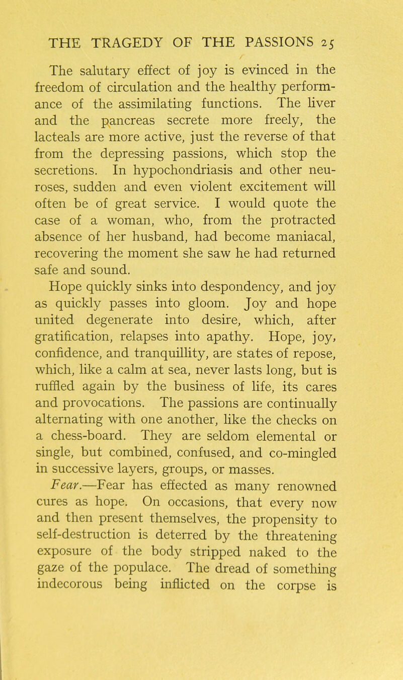 The salutary effect of joy is evinced in the freedom of circulation and the healthy perform- ance of the assimilating functions. The liver and the pancreas secrete more freely, the lacteals are more active, just the reverse of that from the depressing passions, which stop the secretions. In hypochondriasis and other neu- roses, sudden and even violent excitement will often be of great service. I would quote the case of a woman, who, from the protracted absence of her husband, had become maniacal, recovering the moment she saw he had returned safe and sound. Hope quickly sinks into despondency, and joy as quickly passes into gloom. Joy and hope united degenerate into desire, which, after gratification, relapses into apathy. Hope, joy, confidence, and tranquillity, are states of repose, which, like a calm at sea, never lasts long, but is ruified again by the business of life, its cares and provocations. The passions are continually alternating with one another, like the checks on a chess-board. They are seldom elemental or single, but combined, confused, and co-mingled in successive layers, groups, or masses. Fear.—Fear has effected as many renowned cures as hope. On occasions, that every now and then present themselves, the propensity to self-destruction is deterred by the threatening exposure of the body stripped naked to the gaze of the populace. The dread of something indecorous being infhcted on the corpse is