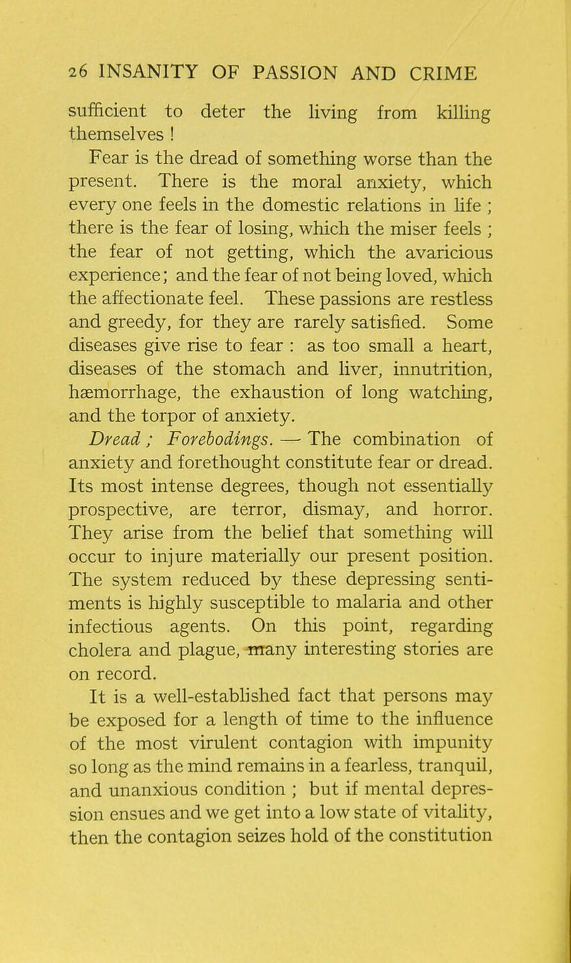 sufficient to deter the living from killing themselves ! Fear is the dread of something worse than the present. There is the moral anxiety, which every one feels in the domestic relations in life ; there is the fear of losing, which the miser feels ; the fear of not getting, which the avaricious experience; and the fear of not being loved, which the affectionate feel. These passions are restless and greedy, for they are rarely satisfied. Some diseases give rise to fear : as too small a heart, diseases of the stomach and liver, innutrition, haemorrhage, the exhaustion of long watching, and the torpor of anxiety. Dread ; Forebodings. — The combination of anxiety and forethought constitute fear or dread. Its most intense degrees, though not essentially prospective, are terror, dismay, and horror. They arise from the belief that something will occur to injure materially our present position. The system reduced by these depressing senti- ments is highly susceptible to malaria and other infectious agents. On this point, regarding cholera and plague, iwany interesting stories are on record. It is a well-established fact that persons may be exposed for a length of time to the influence of the most virulent contagion with impunity so long as the mind remains in a fearless, tranquil, and unanxious condition ; but if mental depres- sion ensues and we get into a low state of vitality, then the contagion seizes hold of the constitution