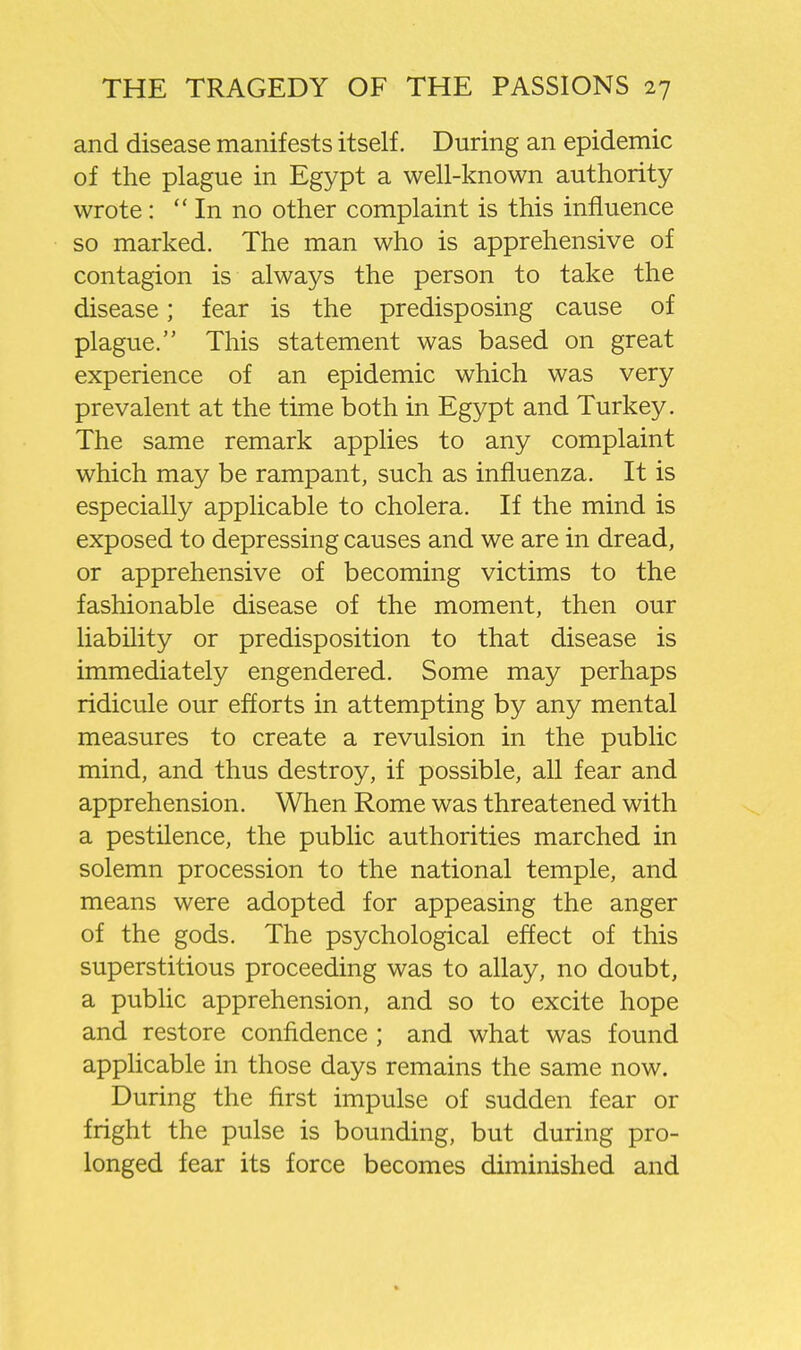 and disease manifests itself. During an epidemic of the plague in Egypt a well-known authority wrote:  In no other complaint is this influence so marked. The man who is apprehensive of contagion is always the person to take the disease; fear is the predisposing cause of plague. This statement was based on great experience of an epidemic which was very prevalent at the time both in Egypt and Turkey. The same remark applies to any complaint which may be rampant, such as influenza. It is especially applicable to cholera. If the mind is exposed to depressing causes and we are in dread, or apprehensive of becoming victims to the fashionable disease of the moment, then our liability or predisposition to that disease is immediately engendered. Some may perhaps ridicule our efforts in attempting by any mental measures to create a revulsion in the public mind, and thus destroy, if possible, all fear and apprehension. When Rome was threatened with a pestilence, the public authorities marched in solemn procession to the national temple, and means were adopted for appeasing the anger of the gods. The psychological effect of this superstitious proceeding was to allay, no doubt, a pubhc apprehension, and so to excite hope and restore confidence ; and what was found appHcable in those days remains the same now. During the first impulse of sudden fear or fright the pulse is bounding, but during pro- longed fear its force becomes diminished and