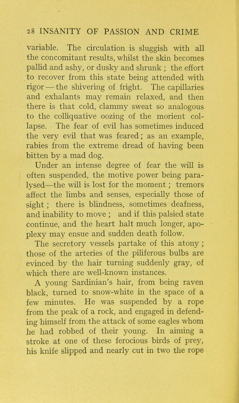 variable. The circulation is sluggish with all the concomitant results, whilst the skin becomes pallid and ashy, or dusky and shrunk ; the effort to recover from this state being attended with rigor — the shivering of fright. The capillaries and exhalants may remain relaxed, and then there is that cold, clammy sweat so analogous to the colhquative oozing of the morient col- lapse. The fear of evil has sometimes induced the very evil that was feared; as an example, rabies from the extreme dread of having been bitten by a mad dog. Under an intense degree of fear the will is often suspended, the motive power being para- lysed—the will is lost for the moment; tremors affect the limbs and senses, especially those of sight; there is blindness, sometimes deafness, and inability to move ; and if this palsied state continue, and the heart halt much longer, apo- plexy may ensue and sudden death follow. The secretory vessels partake of this atony ; those of the arteries of the piHferous bulbs are evinced by the hair turning suddenly gray, of which there are well-known instances. A young Sardinian's hair, from being raven black, turned to snow-white in the space of a few minutes. He was suspended by a rope from the peak of a rock, and engaged in defend- ing himself from the attack of some eagles whom he had robbed of their young. In aiming a stroke at one of these ferocious birds of prey, his knife slipped and nearly cut in two the rope