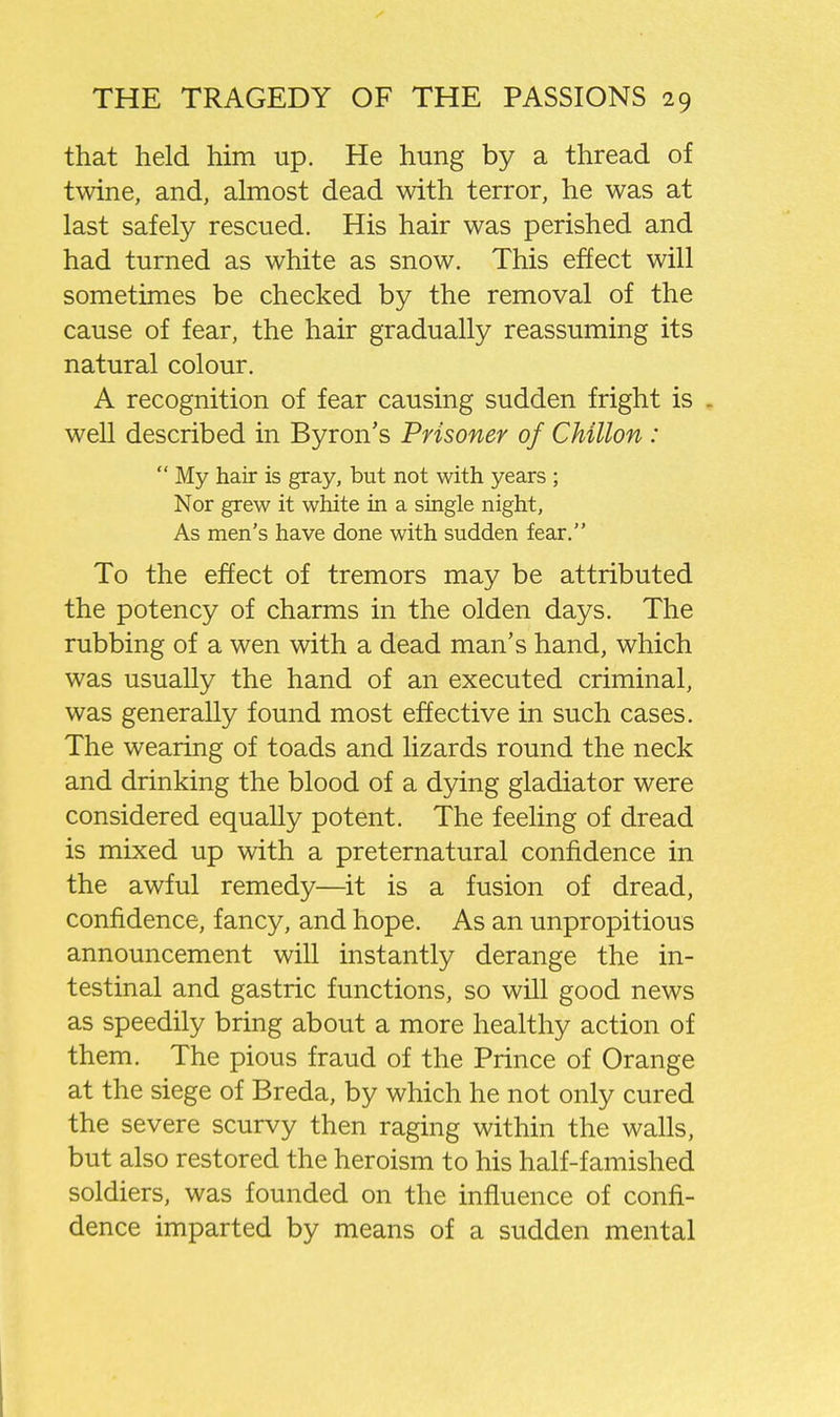 that held him up. He hung by a thread of twine, and, almost dead with terror, he was at last safely rescued. His hair was perished and had turned as white as snow. This effect will sometimes be checked by the removal of the cause of fear, the hair gradually reassuming its natural colour. A recognition of fear causing sudden fright is . well described in Byron's Prisoner of Chillon :  My hair is gray, but not with years ; Nor grew it white in a single night. As men's have done with sudden fear. To the effect of tremors may be attributed the potency of charms in the olden days. The rubbing of a wen with a dead man's hand, which was usually the hand of an executed criminal, was generally found most effective in such cases. The wearing of toads and lizards round the neck and drinking the blood of a dying gladiator were considered equally potent. The feeling of dread is mixed up with a preternatural confidence in the awful remedy—it is a fusion of dread, confidence, fancy, and hope. As an unpropitious announcement will instantly derange the in- testinal and gastric functions, so will good news as speedily bring about a more healthy action of them. The pious fraud of the Prince of Orange at the siege of Breda, by which he not only cured the severe scurvy then raging within the walls, but also restored the heroism to his half-famished soldiers, was founded on the influence of confi- dence imparted by means of a sudden mental
