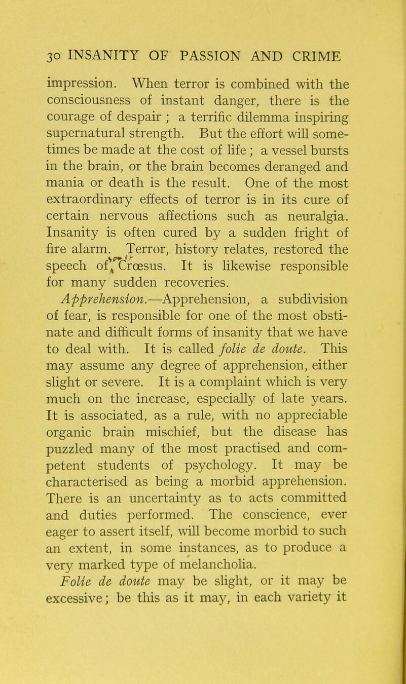impression. When terror is combined with the consciousness of instant danger, there is the courage of despair ; a terrific dilemma inspiring supernatural strength. But the effort will some- times be made at the cost of life; a vessel bursts in the brain, or the brain becomes deranged and mania or death is the result. One of the most extraordinary effects of terror is in its cure of certain nervous affections such as neuralgia. Insanity is often cured by a sudden fright of fire alarm. Terror, history relates, restored the speech of^^t^roesus. It is likewise responsible for many sudden recoveries. Apprehension.—Apprehension, a subdivision of fear, is responsible for one of the most obsti- nate and difficult forms of insanity that we have to deal with. It is called folie de doute. This may assume any degree of apprehension, either slight or severe. It is a complaint which is very much on the increase, especially of late years. It is associated, as a rule, with no appreciable organic brain mischief, but the disease has puzzled many of the most practised and com- petent students of psychology. It may be characterised as being a morbid apprehension. There is an uncertainty as to acts committed and duties performed. The conscience, ever eager to assert itself, will become morbid to such an extent, in some instances, as to produce a very marked type of melancholia. Folie de doute may be slight, or it may be excessive; be this as it may, in each variety it