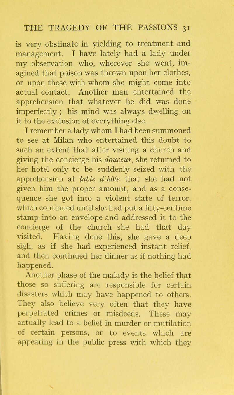 is very obstinate in yielding to treatment and management. I have lately had a lady under my observation who, wherever she went, im- agined that poison was thrown upon her clothes, or upon those with whom she might come into actual contact. Another man entertained the apprehension that whatever he did was done imperfectly ; his mind was always dwelling on it to the exclusion of everything else. I remember a lady whom I had been summoned to see at Milan who entertained this doubt to such an extent that after visiting a church and giving the concierge his douceur, she returned to her hotel only to be suddenly seized with the apprehension at table d'hdte that she had not given him the proper amount, and as a conse- quence she got into a violent state of terror, which continued until she had put a fifty-centime stamp into an envelope and addressed it to the concierge of the church she had that day visited. Having done this, she gave a deep sigh, as if she had experienced instant relief, and then continued her dinner as if nothing had happened. Another phase of the malady is the behef that those so suffering are responsible for certain disasters which may have happened to others. They also believe very often that they have perpetrated crimes or misdeeds. These may actually lead to a behef in murder or mutilation of certain persons, or to events which are appearing in the public press with which they