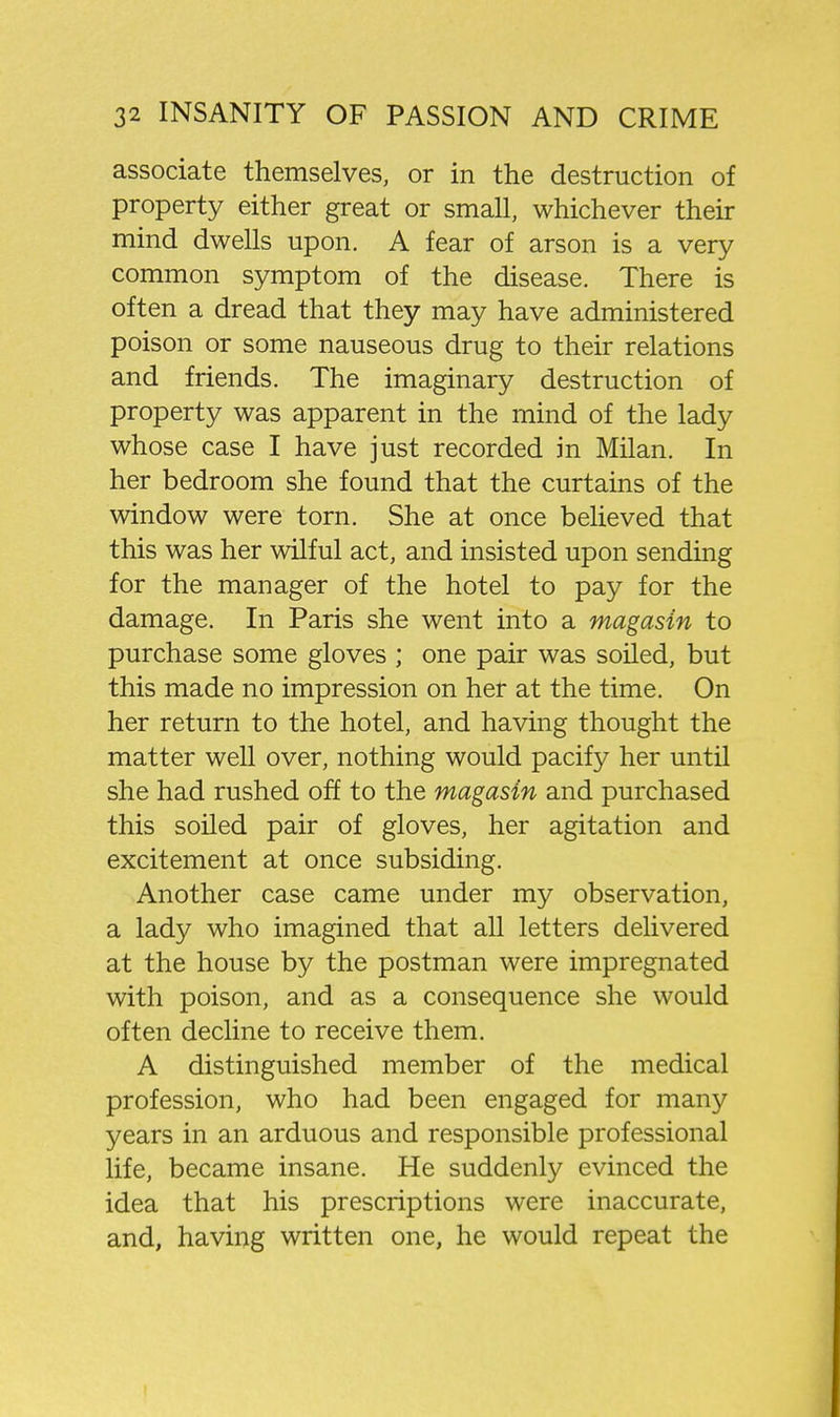 associate themselves, or in the destruction of property either great or small, whichever their mind dwells upon. A fear of arson is a very common symptom of the disease. There is often a dread that they may have administered poison or some nauseous drug to their relations and friends. The imaginary destruction of property was apparent in the mind of the lady whose case I have just recorded in Milan. In her bedroom she found that the curtains of the window were torn. She at once believed that this was her wilful act, and insisted upon sending for the manager of the hotel to pay for the damage. In Paris she went into a magasin to purchase some gloves ; one pair was soiled, but this made no impression on her at the time. On her return to the hotel, and having thought the matter well over, nothing would pacify her until she had rushed off to the magasin and purchased this soiled pair of gloves, her agitation and excitement at once subsiding. Another case came under my observation, a lady who imagined that all letters delivered at the house by the postman were impregnated with poison, and as a consequence she would often decline to receive them. A distinguished member of the medical profession, who had been engaged for many years in an arduous and responsible professional life, became insane. He suddenly evinced the idea that his prescriptions were inaccurate, and, having written one, he would repeat the
