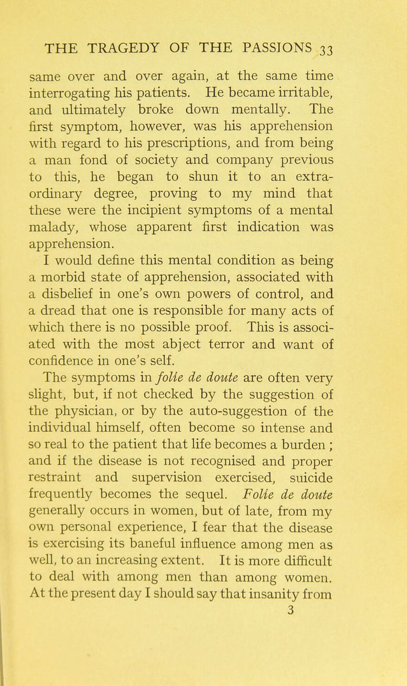 same over and over again, at the same time interrogating his patients. He became irritable, and ultimately broke down mentally. The first symptom, however, was his apprehension with regard to his prescriptions, and from being a man fond of society and company previous to this, he began to shun it to an extra- ordinary degree, proving to my mind that these were the incipient symptoms of a mental malady, whose apparent first indication was apprehension, I would define this mental condition as being a morbid state of apprehension, associated with a disbelief in one's own powers of control, and a dread that one is responsible for many acts of which there is no possible proof. This is associ- ated with the most abject terror and want of confidence in one's self. The symptoms in foUe de doute are often very slight, but, if not checked by the suggestion of the physician, or by the auto-suggestion of the individual himself, often become so intense and so real to the patient that life becomes a burden ; and if the disease is not recognised and proper restraint and supervision exercised, suicide frequently becomes the sequel. FoUe de doute generally occurs in women, but of late, from my own personal experience, I fear that the disease is exercising its baneful influence among men as well, to an increasing extent. It is more difficult to deal with among men than among women. At the present day I should say that insanity from 3