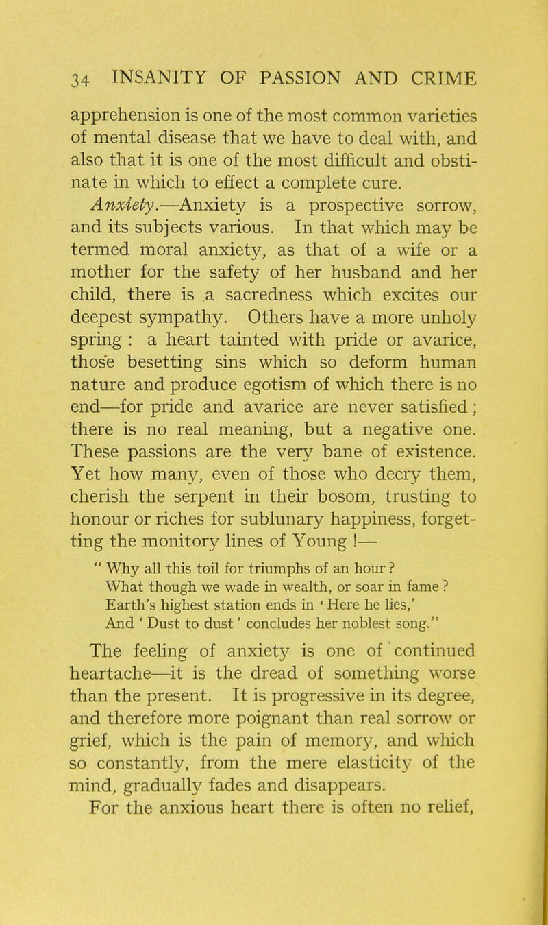 apprehension is one of the most common varieties of mental disease that we have to deal with, and also that it is one of the most difficult and obsti- nate in which to effect a complete cure. Anxiety.—Anxiety is a prospective sorrow, and its subjects various. In that which may be termed moral anxiety, as that of a wife or a mother for the safety of her husband and her child, there is a sacredness which excites our deepest sympathy. Others have a more unholy spring : a heart tainted with pride or avarice, those besetting sins which so deform human nature and produce egotism of which there is no end—for pride and avarice are never satisfied; there is no real meaning, but a negative one. These passions are the very bane of existence. Yet how many, even of those who decry them, cherish the serpent in their bosom, trusting to honour or riches for sublunary happiness, forget- ting the monitory lines of Young !—  Why all this toil for triumphs of an hour ? What though we wade in wealth, or soar in fame ? Earth's highest station ends in ' Here he lies,' And ' Dust to dust' concludes her noblest song. The feeling of anxiety is one of continued heartache—it is the dread of something worse than the present. It is progressive in its degree, and therefore more poignant than real sorrow or grief, which is the pain of memory, and which so constantly, from the mere elasticity of the mind, gradually fades and disappears. For the anxious heart there is often no relief,