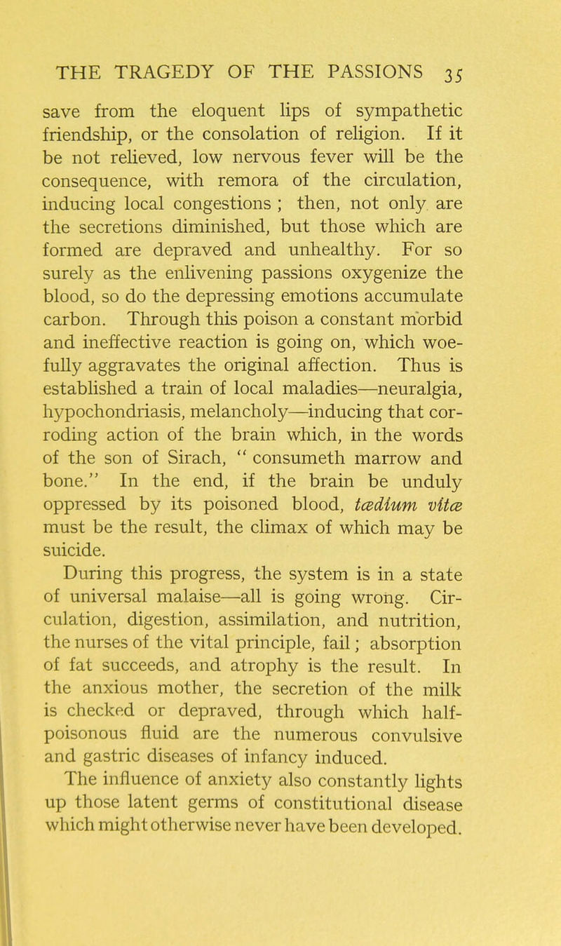 save from the eloquent lips of sympathetic friendship, or the consolation of religion. If it be not relieved, low nervous fever will be the consequence, with remora of the circulation, inducing local congestions ; then, not only are the secretions diminished, but those which are formed are depraved and unhealthy. For so surely as the enlivening passions oxygenize the blood, so do the depressing emotions accumulate carbon. Through this poison a constant morbid and ineffective reaction is going on, which woe- fully aggravates the original affection. Thus is established a train of local maladies—neuralgia, hypochondriasis, melancholy—^inducing that cor- roding action of the brain which, in the words of the son of Sirach,  consumeth marrow and bone. In the end, if the brain be unduly oppressed by its poisoned blood, tcedium vitce must be the result, the climax of which may be suicide. During this progress, the system is in a state of universal malaise—all is going wrong. Cir- culation, digestion, assimilation, and nutrition, the nurses of the vital principle, fail; absorption of fat succeeds, and atrophy is the result. In the anxious mother, the secretion of the milk is checked or depraved, through which half- poisonous fluid are the numerous convulsive and gastric diseases of infancy induced. The influence of anxiety also constantly lights up those latent germs of constitutional disease which might otherwise never have been developed.