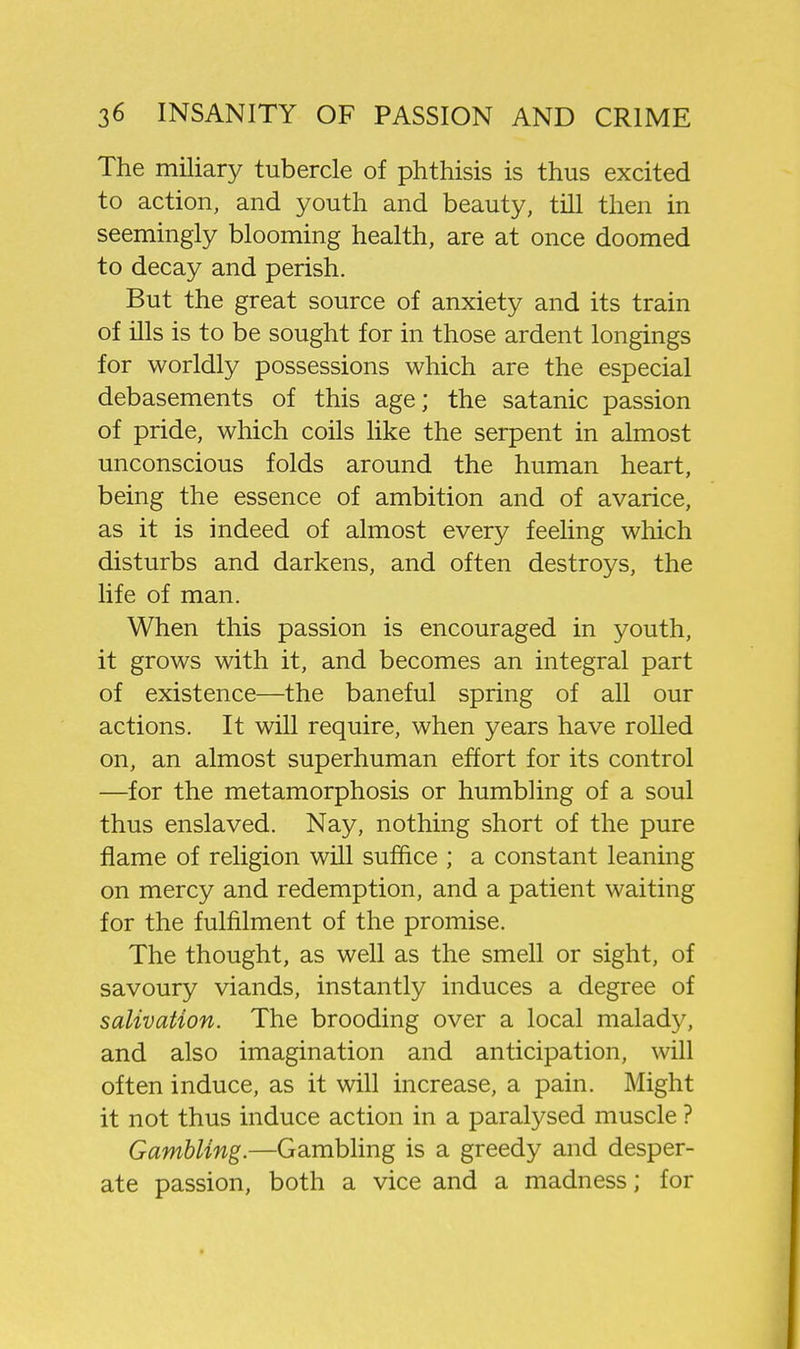 The miliary tubercle of phthisis is thus excited to action, and youth and beauty, till then in seemingly blooming health, are at once doomed to decay and perish. But the great source of anxiety and its train of ills is to be sought for in those ardent longings for worldly possessions which are the especial debasements of this age; the satanic passion of pride, which coils hke the serpent in almost unconscious folds around the human heart, being the essence of ambition and of avarice, as it is indeed of almost every feeling which disturbs and darkens, and often destroys, the life of man. When this passion is encouraged in youth, it grows with it, and becomes an integral part of existence—the baneful spring of all our actions. It will require, when years have rolled on, an almost superhuman effort for its control —for the metamorphosis or humbling of a soul thus enslaved. Nay, nothing short of the pure flame of religion will suffice ; a constant leaning on mercy and redemption, and a patient waiting for the fulfilment of the promise. The thought, as well as the smell or sight, of savoury viands, instantly induces a degree of salivation. The brooding over a local malady, and also imagination and anticipation, will often induce, as it will increase, a pain. Might it not thus induce action in a paralysed muscle ? Gambling.—Gambling is a greedy and desper- ate passion, both a vice and a madness; for