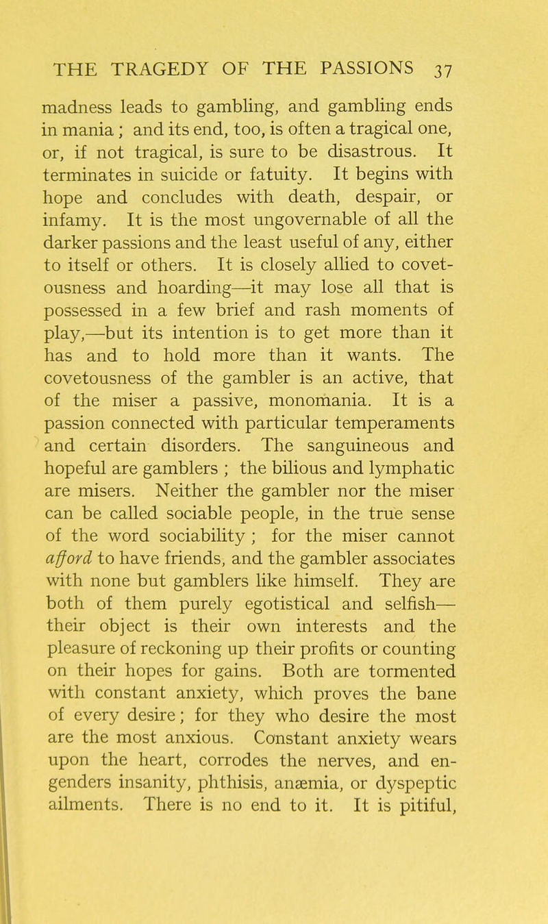 madness leads to gambling, and gambling ends in mania; and its end, too, is often a tragical one, or, if not tragical, is sure to be disastrous. It terminates in suicide or fatuity. It begins with hope and concludes with death, despair, or infamy. It is the most ungovernable of all the darker passions and the least useful of any, either to itself or others. It is closely allied to covet- ousness and hoarding—it may lose all that is possessed in a few brief and rash moments of play,—but its intention is to get more than it has and to hold more than it wants. The covetousness of the gambler is an active, that of the miser a passive, monomania. It is a passion connected with particular temperaments and certain disorders. The sanguineous and hopeful are gamblers ; the bilious and lymphatic are misers. Neither the gambler nor the miser can be called sociable people, in the true sense of the word sociability ; for the miser cannot afford to have friends, and the gambler associates with none but gamblers like himself. They are both of them purely egotistical and selfish— their object is their own interests and the pleasure of reckoning up their profits or counting on their hopes for gains. Both are tormented with constant anxiety, which proves the bane of every desire; for they who desire the most are the most anxious. Constant anxiety wears upon the heart, corrodes the nerves, and en- genders insanity, phthisis, anaemia, or dyspeptic ailments. There is no end to it. It is pitiful,