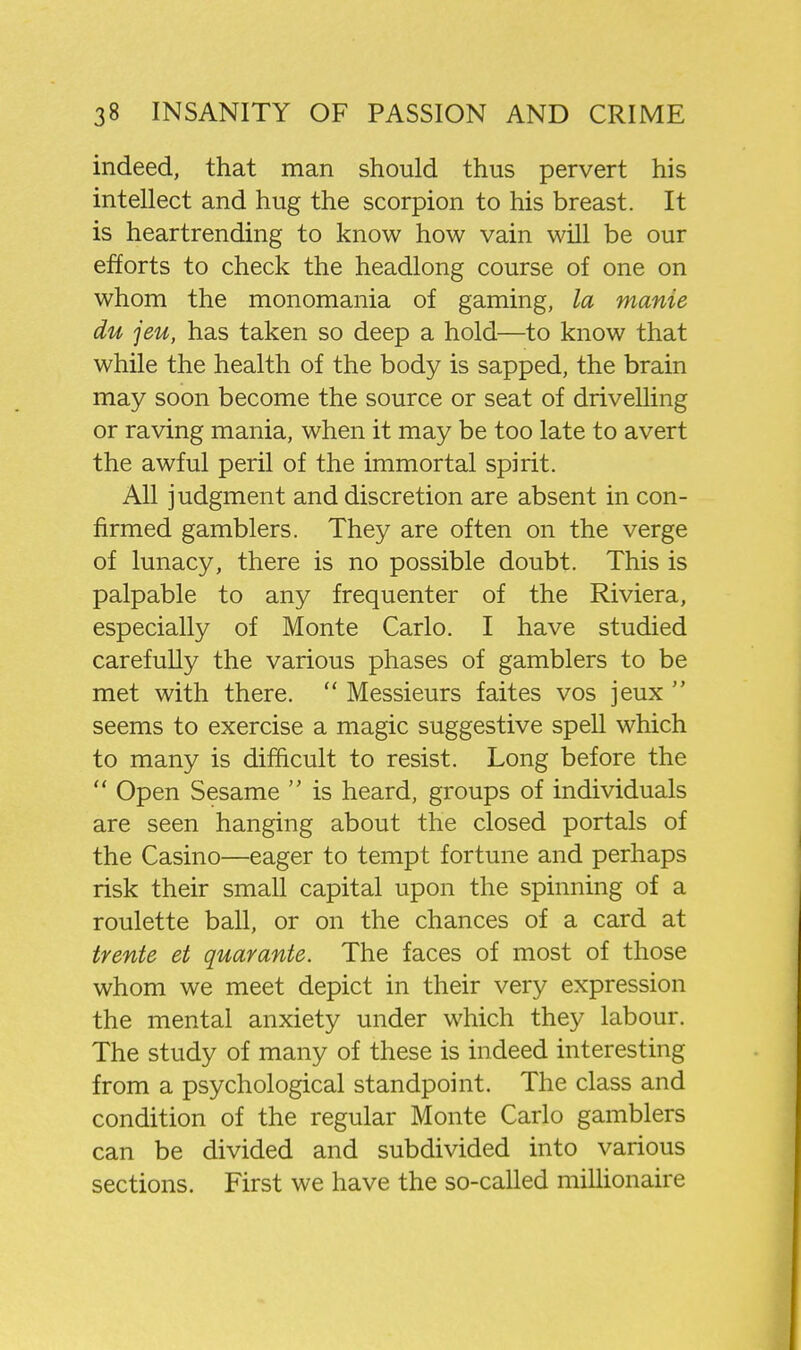 indeed, that man should thus pervert his intellect and hug the scorpion to his breast. It is heartrending to know how vain will be our efforts to check the headlong course of one on whom the monomania of gaming, la manie du jeu, has taken so deep a hold—to know that while the health of the body is sapped, the brain may soon become the source or seat of drivelling or raving mania, when it may be too late to avert the awful peril of the immortal spirit. All judgment and discretion are absent in con- firmed gamblers. They are often on the verge of lunacy, there is no possible doubt. This is palpable to any frequenter of the Riviera, especially of Monte Carlo. I have studied carefully the various phases of gamblers to be met with there.  Messieurs faites vos jeux  seems to exercise a magic suggestive spell which to many is difficult to resist. Long before the  Open Sesame  is heard, groups of individuals are seen hanging about the closed portals of the Casino—eager to tempt fortune and perhaps risk their small capital upon the spinning of a roulette ball, or on the chances of a card at trente et quay ante. The faces of most of those whom we meet depict in their very expression the mental anxiety under which they labour. The study of many of these is indeed interesting from a psychological standpoint. The class and condition of the regular Monte Carlo gamblers can be divided and subdivided into various sections. First we have the so-called miUionaire