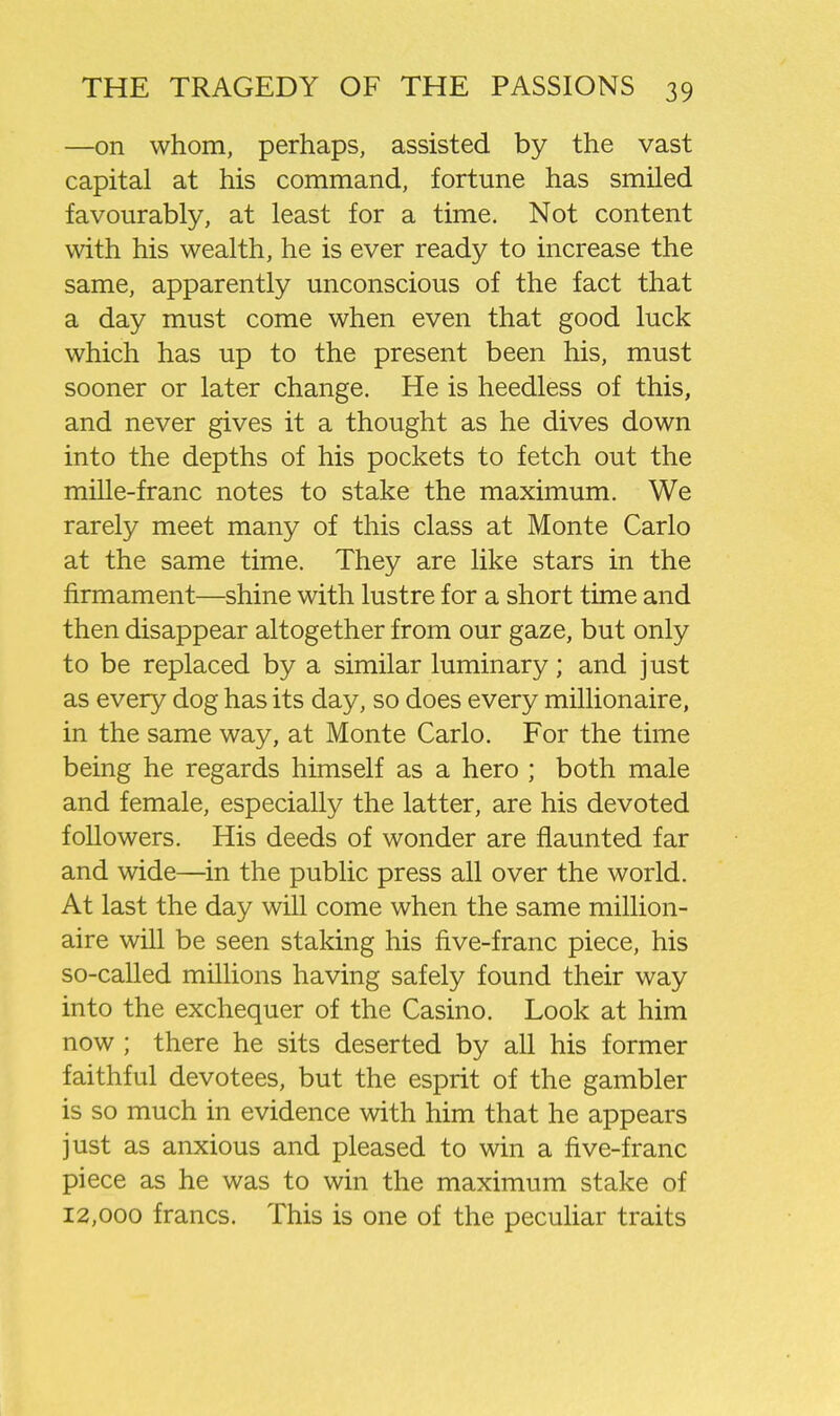 —on whom, perhaps, assisted by the vast capital at his command, fortune has smiled favourably, at least for a time. Not content with his wealth, he is ever ready to increase the same, apparently unconscious of the fact that a day must come when even that good luck which has up to the present been his, must sooner or later change. He is heedless of this, and never gives it a thought as he dives down into the depths of his pockets to fetch out the mille-franc notes to stake the maximum. We rarely meet many of this class at Monte Carlo at the same time. They are like stars in the firmament—shine with lustre for a short time and then disappear altogether from our gaze, but only to be replaced by a similar luminary; and just as every dog has its day, so does every millionaire, in the same way, at Monte Carlo. For the time being he regards himself as a hero ; both male and female, especially the latter, are his devoted followers. His deeds of wonder are flaunted far and wide—in the public press all over the world. At last the day will come when the same million- aire will be seen staking his five-franc piece, his so-called millions having safely found their way into the exchequer of the Casino. Look at him now ; there he sits deserted by all his former faithful devotees, but the esprit of the gambler is so much in evidence with him that he appears just as anxious and pleased to win a five-franc piece as he was to win the maximum stake of 12,000 francs. This is one of the peculiar traits