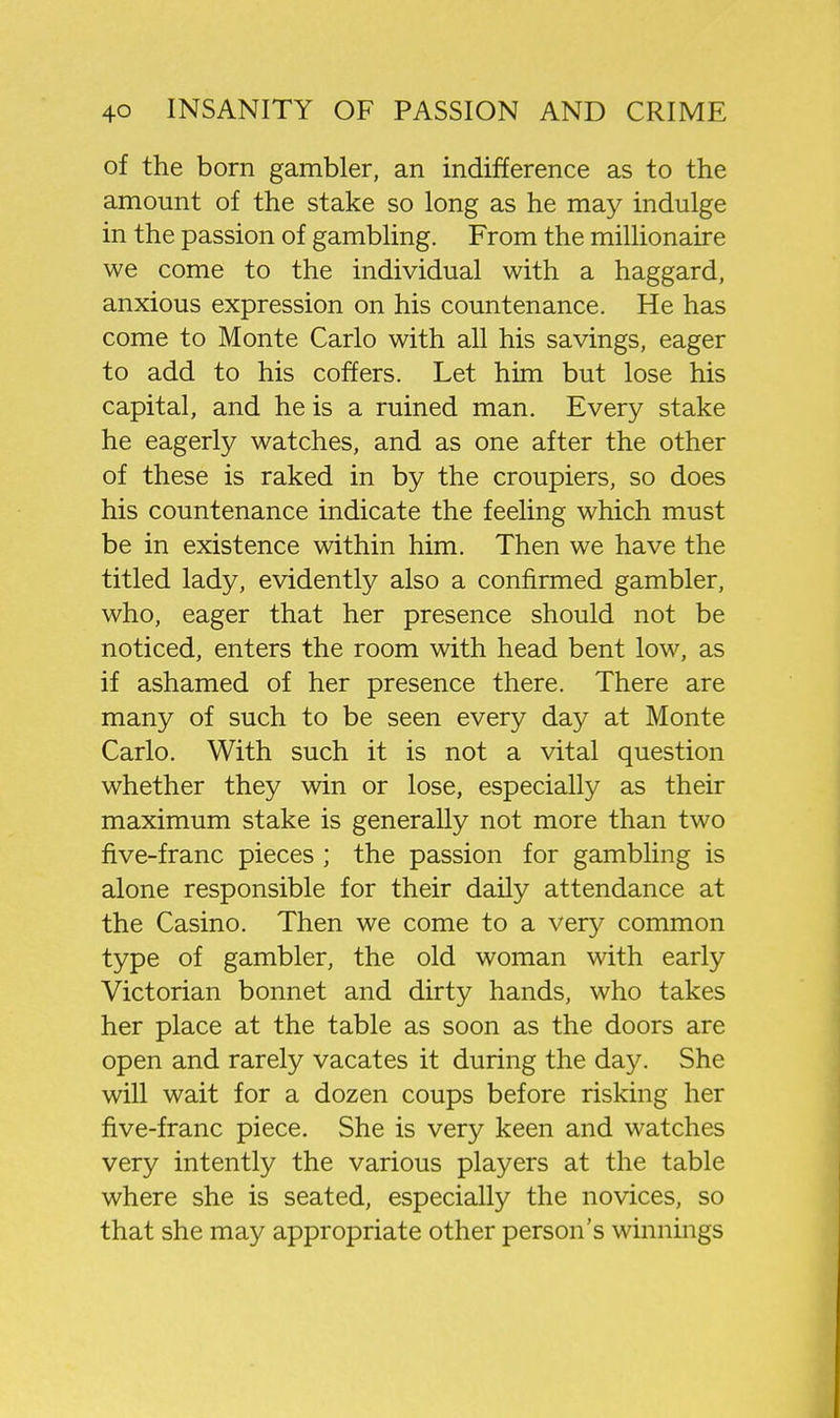 of the born gambler, an indifference as to the amount of the stake so long as he may indulge in the passion of gambling. From the millionaire we come to the individual with a haggard, anxious expression on his countenance. He has come to Monte Carlo with all his savings, eager to add to his coffers. Let him but lose his capital, and he is a ruined man. Every stake he eagerly watches, and as one after the other of these is raked in by the croupiers, so does his countenance indicate the feeling which must be in existence within him. Then we have the titled lady, evidently also a confirmed gambler, who, eager that her presence should not be noticed, enters the room with head bent low, as if ashamed of her presence there. There are many of such to be seen every day at Monte Carlo. With such it is not a vital question whether they win or lose, especially as their maximum stake is generally not more than two five-franc pieces ; the passion for gambling is alone responsible for their daily attendance at the Casino. Then we come to a very common type of gambler, the old woman with early Victorian bonnet and dirty hands, who takes her place at the table as soon as the doors are open and rarely vacates it during the day. She will wait for a dozen coups before risking her five-franc piece. She is very keen and watches very intently the various players at the table where she is seated, especially the novices, so that she may appropriate other person's winnings
