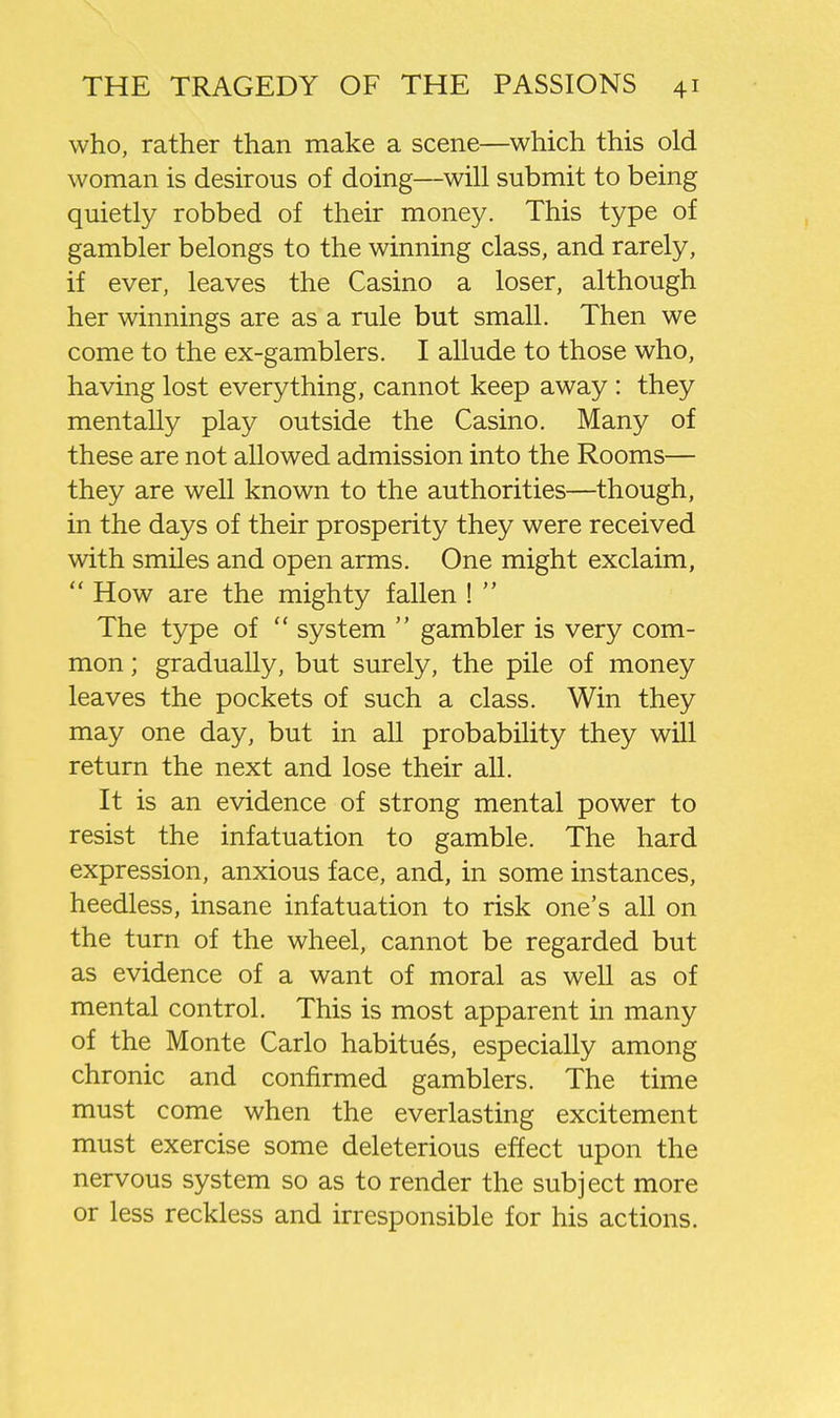 who, rather than make a scene—which this old woman is desirous of doing—will submit to being quietly robbed of their money. This type of gambler belongs to the winning class, and rarely, if ever, leaves the Casino a loser, although her winnings are as a rule but small. Then we come to the ex-gamblers. I allude to those who, having lost everything, cannot keep away : they mentally play outside the Casino. Many of these are not allowed admission into the Rooms— they are well known to the authorities—though, in the days of their prosperity they were received with smiles and open arms. One might exclaim,  How are the mighty fallen !  The type of  system  gambler is very com- mon ; gradually, but surely, the pile of money leaves the pockets of such a class. Win they may one day, but in all probability they will return the next and lose their all. It is an evidence of strong mental power to resist the infatuation to gamble. The hard expression, anxious face, and, in some instances, heedless, insane infatuation to risk one's all on the turn of the wheel, cannot be regarded but as evidence of a want of moral as well as of mental control. This is most apparent in many of the Monte Carlo habitues, especially among chronic and confirmed gamblers. The time must come when the everlasting excitement must exercise some deleterious effect upon the nervous system so as to render the subject more or less reckless and irresponsible for his actions.
