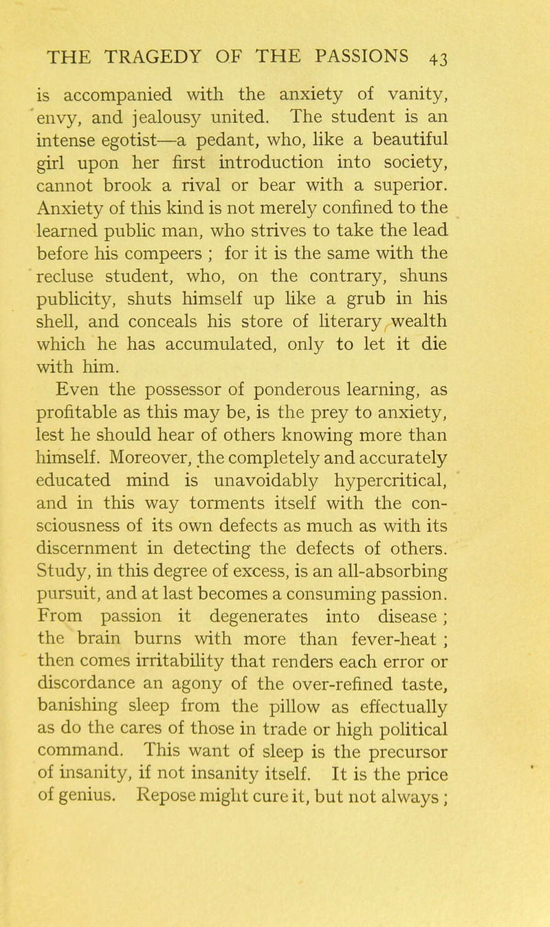 is accompanied with the anxiety of vanity, envy, and jealousy united. The student is an intense egotist—a pedant, who, Hke a beautiful girl upon her first introduction into society, cannot brook a rival or bear with a superior. Anxiety of this kind is not merely confined to the learned public man, who strives to take the lead before his compeers ; for it is the same with the recluse student, who, on the contrary, shuns publicity, shuts himself up like a grub in his shell, and conceals his store of literary wealth which he has accumulated, only to let it die with him. Even the possessor of ponderous learning, as profitable as this may be, is the prey to anxiety, lest he should hear of others knowing more than himself. Moreover, the completely and accurately educated mind is unavoidably hypercritical, and in this way torments itself with the con- sciousness of its own defects as much as with its discernment in detecting the defects of others. Study, in this degree of excess, is an all-absorbing pursuit, and at last becomes a consuming passion. From passion it degenerates into disease; the brain burns with more than fever-heat; then comes irritability that renders each error or discordance an agony of the over-refined taste, banishing sleep from the pillow as effectually as do the cares of those in trade or high political command. This want of sleep is the precursor of insanity, if not insanity itself. It is the price of genius. Repose might cure it, but not always;