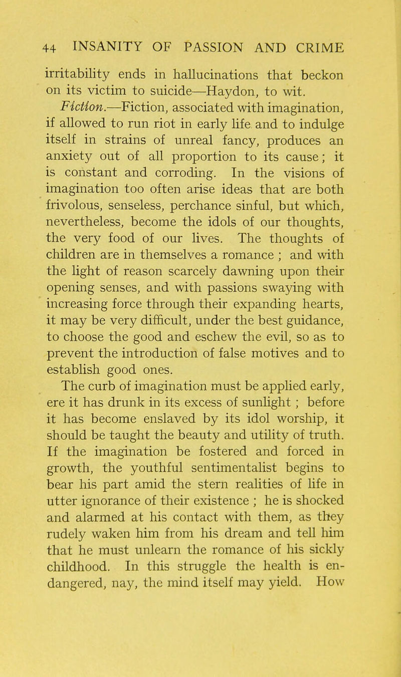 irritability ends in hallucinations that beckon on its victim to suicide—Haydon, to wit. Fiction.—Fiction, associated with imagination, if allowed to run riot in early life and to indulge itself in strains of unreal fancy, produces an anxiety out of all proportion to its cause; it is constant and corroding. In the visions of imagination too often arise ideas that are both frivolous, senseless, perchance sinful, but which, nevertheless, become the idols of our thoughts, the very food of our lives. The thoughts of children are in themselves a romance ; and with the light of reason scarcely dawning upon their opening senses, and with passions swaying with increasing force through their expanding hearts, it may be very difficult, under the best guidance, to choose the good and eschew the evil, so as to prevent the introduction of false motives and to establish good ones. The curb of imagination must be applied early, ere it has drunk in its excess of sunlight; before it has become enslaved by its idol worship, it should be taught the beauty and utility of truth. If the imagination be fostered and forced in growth, the youthful sentimentalist begins to bear his part amid the stern realities of life in utter ignorance of their existence ; he is shocked and alarmed at his contact with them, as they rudely waken him from his dream and tell him that he must unlearn the romance of his sickly childhood. In this struggle the health is en- dangered, nay, the mind itself may yield. How
