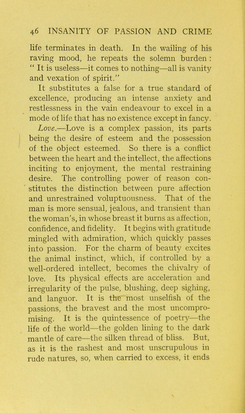 life terminates in death. In the wailing of his raving mood, he repeats the solemn burden :  It is useless—it comes to nothing—all is vanity and vexation of spirit/' It substitutes a false for a true standard of excellence, producing an intense anxiety and restlessness in the vain endeavour to excel in a mode of life that has no existence except in fancy. Love.—Love is a complex passion, its parts being the desire of esteem and the possession of the object esteemed. So there is a conflict between the heart and the intellect, the affections inciting to enjoyment, the mental restraining desire. The controlling power of reason con- stitutes the distinction between pure affection and unrestrained voluptuousness. That of the man is more sensual, jealous, and transient than the woman's, in whose breast it burns as affection, confidence, and fidelity. It begins with gratitude mingled with admiration, which quickly passes into passion. For the charm of beauty excites the animal instinct, which, if controlled by a well-ordered intellect, becomes the chivalry of love. Its physical effects are acceleration and irregularity of the pulse, blushing, deep sighing, and languor. It is the most unselfish of the passions, the bravest and the most uncompro- mising. It is the quintessence of poetry—the life of the world—the golden hning to the dark mantle of care—the silken thread of bliss. But, as it is the rashest and most unscrupulous in rude natures, so, when carried to excess, it ends