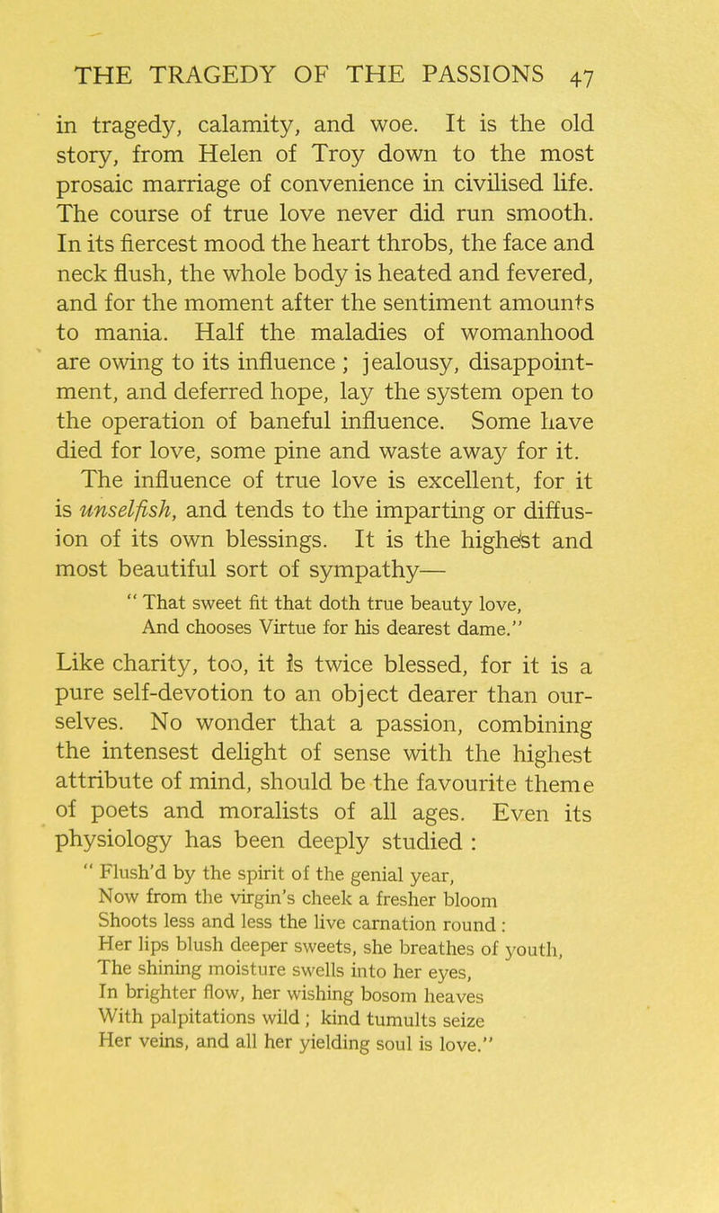 in tragedy, calamity, and woe. It is the old story, from Helen of Troy down to the most prosaic marriage of convenience in civilised life. The course of true love never did run smooth. In its fiercest mood the heart throbs, the face and neck flush, the whole body is heated and fevered, and for the moment after the sentiment amounts to mania. Half the maladies of womanhood are owing to its influence ; jealousy, disappoint- ment, and deferred hope, lay the system open to the operation of baneful influence. Some have died for love, some pine and waste away for it. The influence of true love is excellent, for it is unselfish, and tends to the imparting or diffus- ion of its own blessings. It is the higheist and most beautiful sort of sympathy—  That sweet fit that doth true beauty love, And chooses Virtue for his dearest dame. Like charity, too, it is twice blessed, for it is a pure self-devotion to an object dearer than our- selves. No wonder that a passion, combining the intensest delight of sense with the highest attribute of mind, should be the favourite theme of poets and moralists of aU ages. Even its physiology has been deeply studied :  Flush'd by the spirit of the genial year, Now from the virgin's cheek a fresher bloom Shoots less and less the live carnation round: Her lips blush deeper sweets, she breathes of youth, The shining moisture swells into her eyes, In brighter flow, her wishing bosom heaves With palpitations wild ; kind tumults seize Her veins, and all her yielding soul is love.