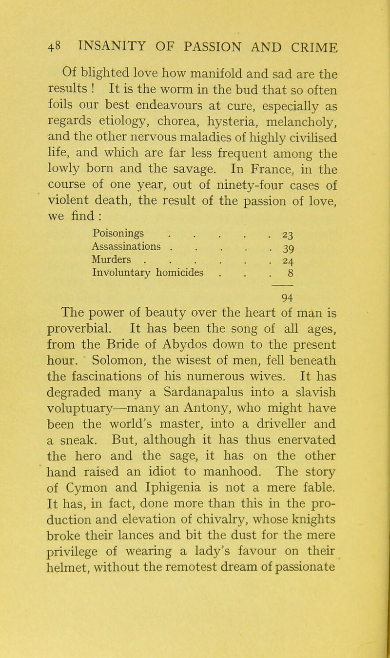 Of blighted love how manifold and sad are the results ! It is the worm in the bud that so often foils our best endeavours at cure, especially as regards etiology, chorea, hysteria, melancholy, and the other nervous maladies of highly civihsed life, and which are far less frequent among the lowly born and the savage. In France, in the course of one year, out of ninety-four cases of violent death, the result of the passion of love, we find : Poisonings 23 Assassinations 39 Murders 24 Involuntary homicides ... 8 94 The power of beauty over the heart of man is proverbial. It has been the song of all ages, from the Bride of Abydos down to the present hour. Solomon, the wisest of men, fell beneath the fascinations of his numerous wives. It has degraded many a Sardanapalus into a slavish voluptuary—many an Antony, who might have been the world's master, into a driveller and a sneak. But, although it has thus enervated the hero and the sage, it has on the other hand raised an idiot to manhood. The story of Cymon and Iphigenia is not a mere fable. It has, in fact, done more than this in the pro- duction and elevation of chivalry, whose knights broke their lances and bit the dust for the mere privilege of wearing a lady's favour on their helmet, without the remotest dream of passionate