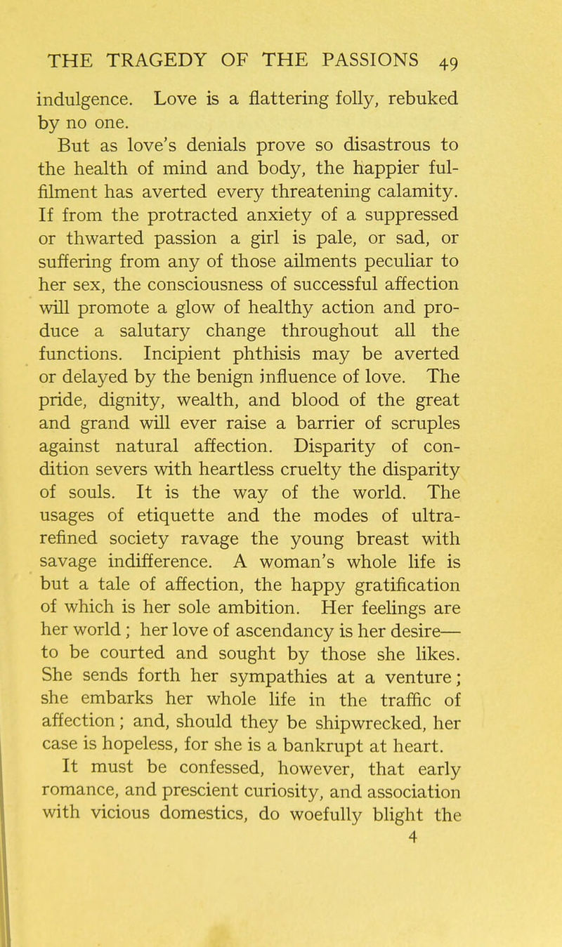 indulgence. Love is a flattering folly, rebuked by no one. But as love's denials prove so disastrous to the health of mind and body, the happier ful- filment has averted every threatening calamity. If from the protracted anxiety of a suppressed or thwarted passion a girl is pale, or sad, or suffering from any of those ailments peculiar to her sex, the consciousness of successful affection will promote a glow of healthy action and pro- duce a salutary change throughout all the functions. Incipient phthisis may be averted or delayed by the benign influence of love. The pride, dignity, wealth, and blood of the great and grand will ever raise a barrier of scruples against natural affection. Disparity of con- dition severs with heartless cruelty the disparity of souls. It is the way of the world. The usages of etiquette and the modes of ultra- refined society ravage the young breast with savage indifference. A woman's whole life is but a tale of affection, the happy gratification of which is her sole ambition. Her feelings are her world; her love of ascendancy is her desire— to be courted and sought by those she likes. She sends forth her sympathies at a venture; she embarks her whole life in the traffic of affection; and, should they be shipwrecked, her case is hopeless, for she is a bankrupt at heart. It must be confessed, however, that early romance, and prescient curiosity, and association with vicious domestics, do woefully blight the 4