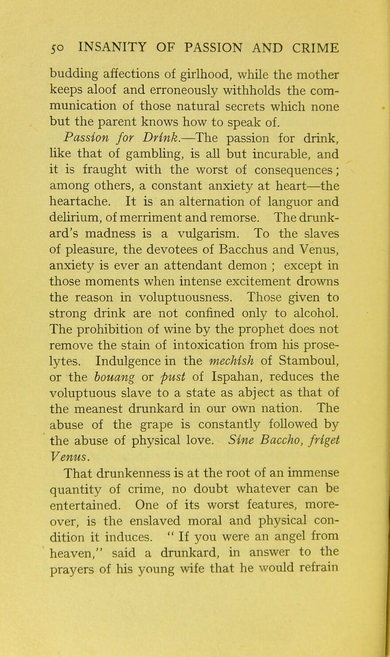 budding affections of girlhood, while the mother keeps aloof and erroneously withholds the com- munication of those natural secrets which none but the parent knows how to speak of. Passion for Drink.—The passion for drink, like that of gambling, is all but incurable, and it is fraught with the worst of consequences; among others, a constant anxiety at heart—the heartache. It is an alternation of languor and delirium, of merriment and remorse. The drunk- ard's madness is a vulgarism. To the slaves of pleasure, the devotees of Bacchus and Venus, anxiety is ever an attendant demon ; except in those moments when intense excitement drowns the reason in voluptuousness. Those given to strong drink are not confined only to alcohol. The prohibition of wine by the prophet does not remove the stain of intoxication from his prose- lytes. Indulgence in the mechish of Stamboul, or the bouang or pust of Ispahan, reduces the voluptuous slave to a state as abject as that of the meanest drunkard in our own nation. The abuse of the grape is constantly followed by the abuse of physical love. Sine Baccho, friget Venus. That drunkenness is at the root of an immense quantity of crime, no doubt whatever can be entertained. One of its worst features, more- over, is the enslaved moral and physical con- dition it induces.  If you were an angel from heaven, said a drunkard, in answer to the prayers of his young wife that he would refrain