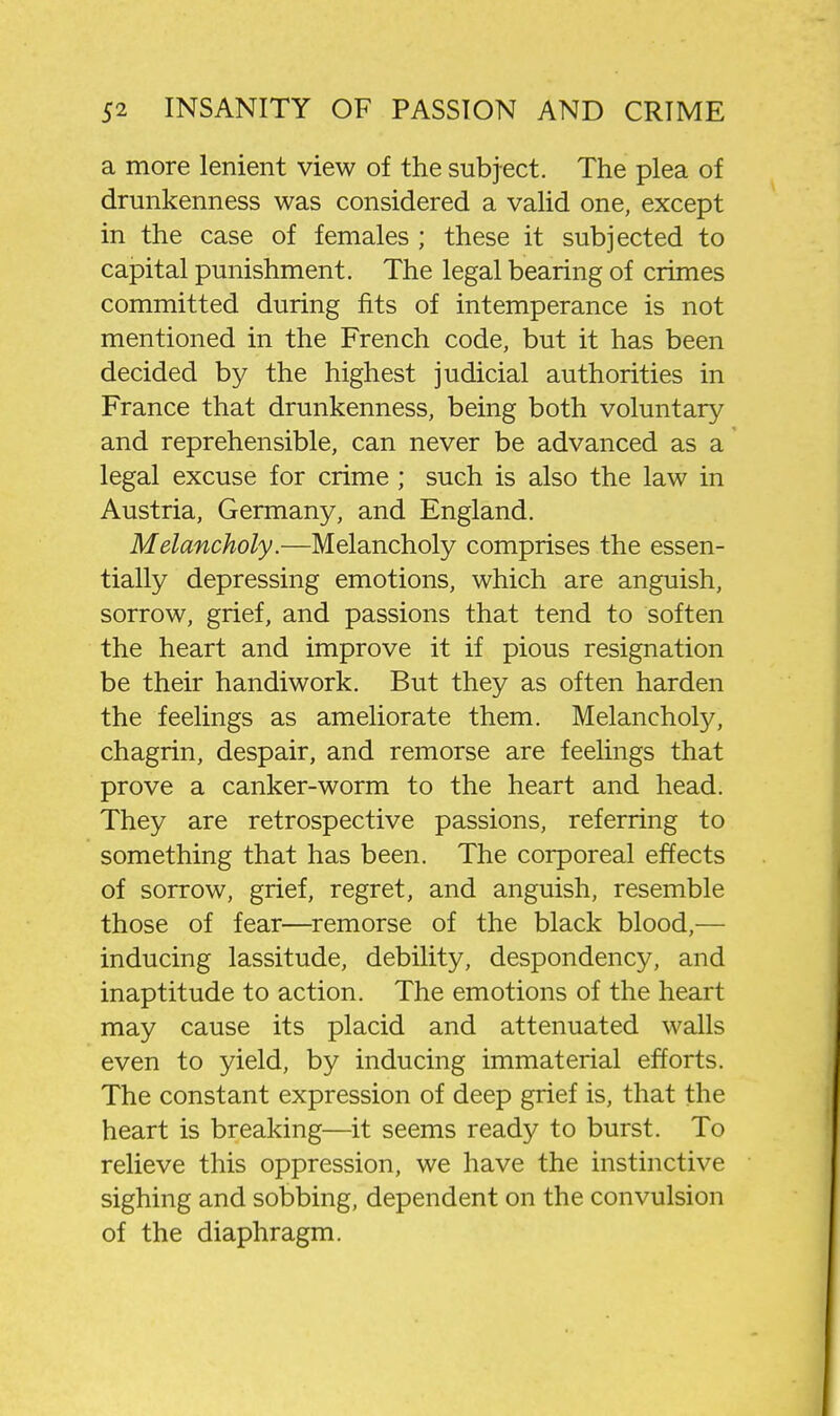 a more lenient view of the subject. The plea of drunkenness was considered a valid one, except in the case of females ; these it subjected to capital punishment. The legal bearing of crimes committed during fits of intemperance is not mentioned in the French code, but it has been decided by the highest judicial authorities in France that drunkenness, being both voluntary and reprehensible, can never be advanced as a legal excuse for crime; such is also the law in Austria, Germany, and England. Melancholy.—Melancholy comprises the essen- tially depressing emotions, which are anguish, sorrow, grief, and passions that tend to soften the heart and improve it if pious resignation be their handiwork. But they as often harden the feelings as ameliorate them. Melancholy, chagrin, despair, and remorse are feelings that prove a canker-worm to the heart and head. They are retrospective passions, referring to something that has been. The corporeal effects of sorrow, grief, regret, and anguish, resemble those of fear—^remorse of the black blood,— inducing lassitude, debility, despondency, and inaptitude to action. The emotions of the heart may cause its placid and attenuated walls even to yield, by inducing immaterial efforts. The constant expression of deep grief is, that the heart is breaking—it seems ready to burst. To relieve this oppression, we have the instinctive sighing and sobbing, dependent on the convulsion of the diaphragm.