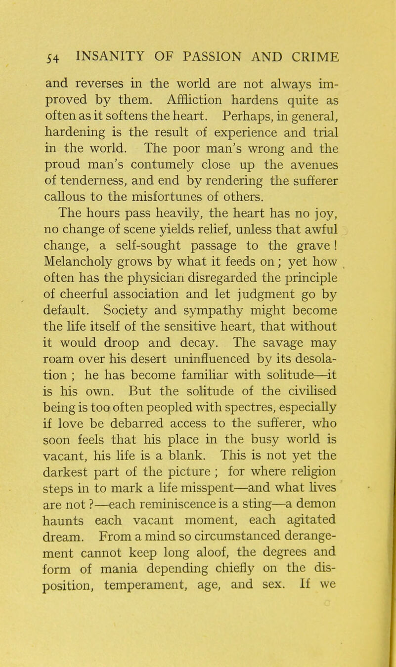 and reverses in the world are not always im- proved by them. Affliction hardens quite as often as it softens the heart. Perhaps, in general, hardening is the result of experience and trial in the world. The poor man's wrong and the proud man's contumely close up the avenues of tenderness, and end by rendering the sufferer callous to the misfortunes of others. The hours pass heavily, the heart has no joy, no change of scene yields relief, unless that awful change, a self-sought passage to the grave! Melancholy grows by what it feeds on; yet how often has the physician disregarded the principle of cheerful association and let judgment go by default. Society and sympathy might become the life itself of the sensitive heart, that without it would droop and decay. The savage may roam over his desert uninfluenced by its desola- tion ; he has become familiar with solitude—it is his own. But the solitude of the civilised being is too often peopled with spectres, especially if love be debarred access to the sufferer, who soon feels that his place in the busy world is vacant, his life is a blank. This is not yet the darkest part of the picture ; for where rehgion steps in to mark a life misspent—and what lives are not ?—each reminiscence is a sting—a demon haunts each vacant moment, each agitated dream. From a mind so circumstanced derange- ment cannot keep long aloof, the degrees and form of mania depending chiefly on the dis- position, temperament, age, and sex. If we