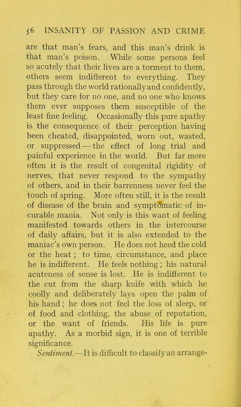are that man's fears, and this man's drink is that man's poison. While some persons feel so acutely that their lives are a torment to them, others seem indifferent to everything. They pass through the world rationally and confidently, but they care for no one, and no one who knows them ever supposes them susceptible of the least fine feeling. Occasionally this pure apathy is the consequence of their perception having been cheated, disappointed, worn out, wasted, or suppressed — the effect of long trial and painful experience in the world. But far more often it is the result of congenital rigidity of nerves, that never respond to the sympathy of others, and in their barrenness never feel the touch of spring. More often still, it is the result of disease of the brain and symptomatic of in- curable mania. Not only is this want of feeling manifested towards others in the intercourse of daily affairs, but it is also extended to the maniac's own person. He does not heed the cold or the heat; to time, circumstance, and place he is indifferent. He feels nothing; his natural acuteness of sense is lost. He is indifferent to the cut from the sharp knife with which he coolly and deliberately lays open the palm of his hand; he does not feel the loss of sleep, or of food and clothing, the abuse of reputation, or the want of friends. His life is pure apathy. As a morbid sign, it is one of terrible significance. Sentiment.—It is difficult to classify an arrange-