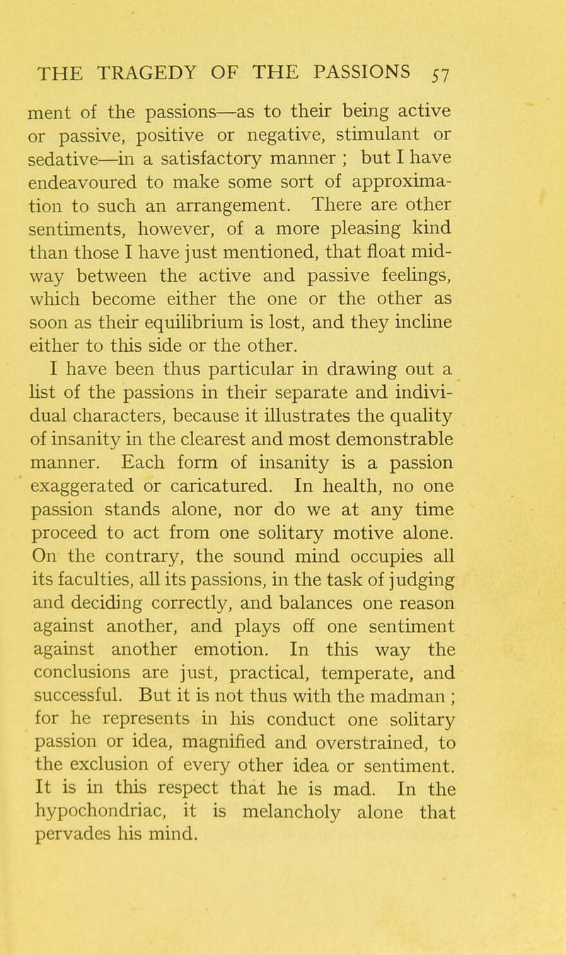 ment of the passions—as to their being active or passive, positive or negative, stimulant or sedative—in a satisfactory manner ; but I have endeavoured to make some sort of approxima- tion to such an arrangement. There are other sentiments, however, of a more pleasing kind than those I have just mentioned, that float mid- way between the active and passive feelings, which become either the one or the other as soon as their equilibrium is lost, and they incline either to this side or the other. I have been thus particular in drawing out a list of the passions in their separate and indivi- dual characters, because it illustrates the quality of insanity in the clearest and most demonstrable manner. Each form of insanity is a passion exaggerated or caricatured. In health, no one passion stands alone, nor do we at any time proceed to act from one solitary motive alone. On the contrary, the sound mind occupies all its faculties, all its passions, in the task of judging and deciding correctly, and balances one reason against another, and plays off one sentiment against another emotion. In this way the conclusions are just, practical, temperate, and successful. But it is not thus with the madman ; for he represents in his conduct one solitary passion or idea, magnified and overstrained, to the exclusion of every other idea or sentiment. It is in this respect that he is mad. In the hypochondriac, it is melancholy alone that pervades his mind.