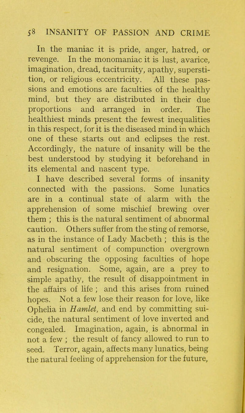 In the maniac it is pride, anger, hatred, or revenge. In the monomaniac it is lust, avarice, imagination, dread, taciturnity, apathy, supersti- tion, or religious eccentricity. All these pas- sions and emotions are faculties of the healthy mind, but they are distributed in their due proportions and arranged in order. The healthiest minds present the fewest inequalities in this respect, for it is the diseased mind in which one of these starts out and eclipses the rest. Accordingly, the nature of insanity will be the best understood by studying it beforehand in its elemental and nascent type. I have described several forms of insanity connected with the passions. Some lunatics are in a continual state of alarm with the apprehension of some mischief brewing over them ; this is the natural sentiment of abnormal caution. Others suffer from the sting of remorse, as in the instance of Lady Macbeth ; this is the natural sentiment of compunction overgrown and obscuring the opposing faculties of hope and resignation. Some, again, are a prey to simple apathy, the result of disappointment in the affairs of life ; and this arises from ruined hopes. Not a few lose their reason for love, like Ophelia in Hamlet, and end by committing sui- cide, the natural sentiment of love inverted and congealed. Imagination, again, is abnormal in not a few ; the result of fancy allowed to run to seed. Terror, again, affects many lunatics, being the natural feeling of apprehension for the future.