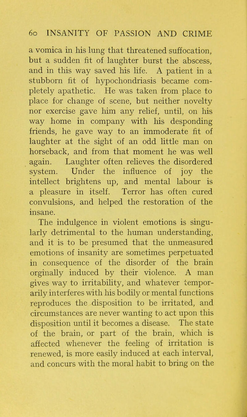 a vomica in his lung that threatened suffocation, but a sudden fit of laughter burst the abscess, and in this way saved his life. A patient in a stubborn fit of hypochondriasis became com- pletely apathetic. He was taken from place to place for change of scene, but neither novelty nor exercise gave him any relief, until, on his way home in company with his desponding friends, he gave way to an immoderate fit of laughter at the sight of an odd little man on horseback, and from that moment he was well again. Laughter often relieves the disordered system. Under the influence of joy the intellect brightens up, and mental labour is a pleasure in itself. Terror has often cured convulsions, and helped the restoration of the insane. The indulgence in violent emotions is singu- larly detrimental to the human understanding, and it is to be presumed that the unmeasured emotions of insanity are sometimes perpetuated in consequence of the disorder of the brain orginally induced by their violence. A man gives way to irritability, and whatever tempor- arily interferes with his bodily or mental functions reproduces the disposition to be irritated, and circumstances are never wanting to act upon this disposition until it becomes a disease. The state of the brain, or part of the brain, which is affected whenever the feeling of irritation is renewed, is more easily induced at each interval, and concurs with the moral habit to bring on the