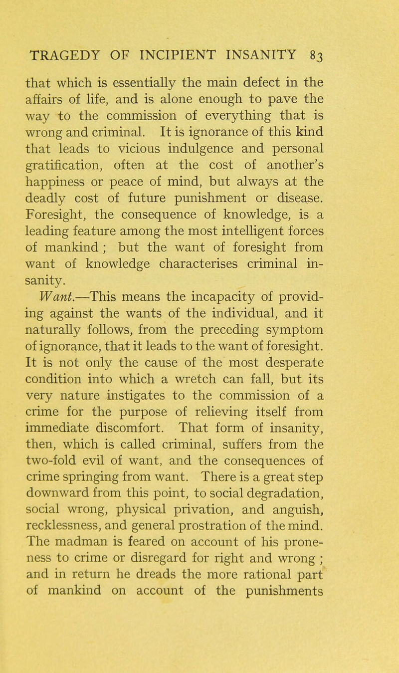 that which is essentially the main defect in the affairs of life, and is alone enough to pave the way to the commission of everything that is wrong and criminal. It is ignorance of this kind that leads to vicious indulgence and personal gratification, often at the cost of another's happiness or peace of mind, but always at the deadly cost of future punishment or disease. Foresight, the consequence of knowledge, is a leading feature among the most intelligent forces of mankind ; but the want of foresight from want of knowledge characterises criminal in- sanity. Want.—This means the incapacity of provid- ing against the wants of the individual, and it naturally follows, from the preceding symptom of ignorance, that it leads to the want of foresight. It is not only the cause of the most desperate condition into which a wretch can fall, but its very nature instigates to the commission of a crime for the purpose of relieving itself from immediate discomfort. That form of insanity, then, which is called criminal, suffers from the two-fold evil of want, and the consequences of crime springing from want. There is a great step downward from this point, to social degradation, social wrong, physical privation, and anguish, recklessness, and general prostration of the mind. The madman is feared on account of his prone- ness to crime or disregard for right and wrong ; and in return he dreads the more rational part of mankind on account of the punishments