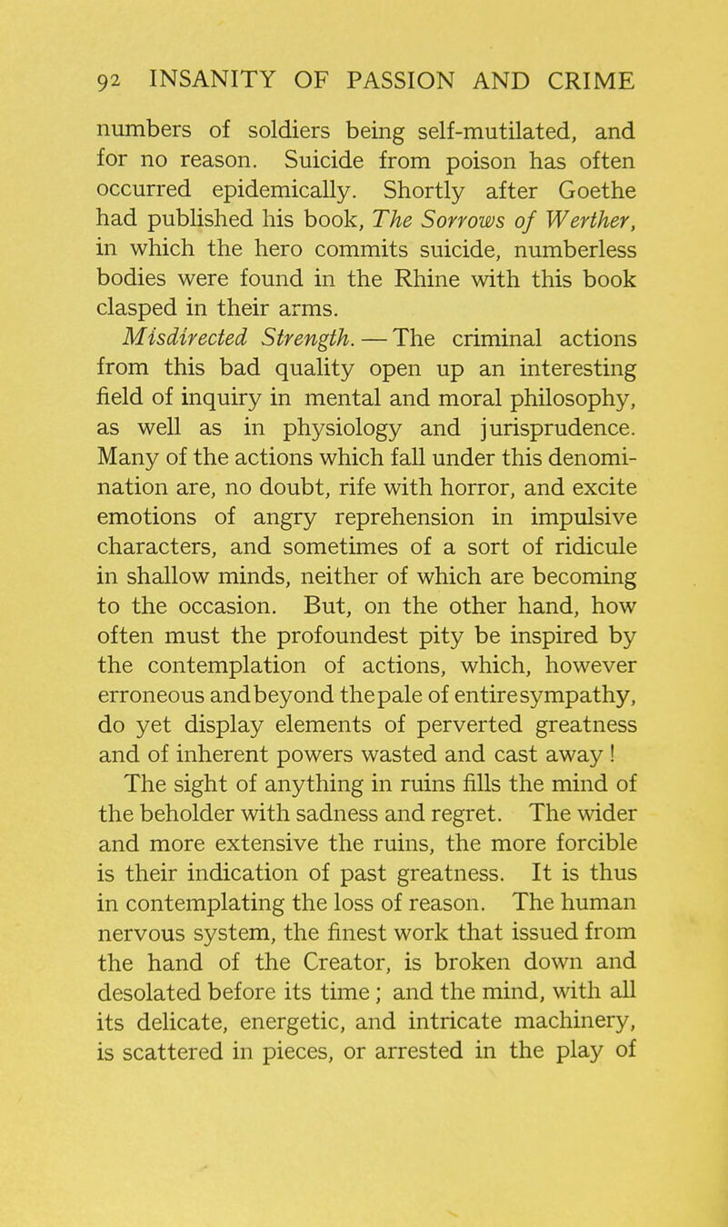 numbers of soldiers being self-mutilated, and for no reason. Suicide from poison has often occurred epidemically. Shortly after Goethe had published his book, The Sorrows of Werther, in which the hero commits suicide, numberless bodies were found in the Rhine with this book clasped in their arms. Misdirected Strength. — The criminal actions from this bad quality open up an interesting field of inquiry in mental and moral philosophy, as well as in physiology and jurisprudence. Many of the actions which fall under this denomi- nation are, no doubt, rife with horror, and excite emotions of angry reprehension in impulsive characters, and sometimes of a sort of ridicule in shallow minds, neither of which are becoming to the occasion. But, on the other hand, how often must the profoundest pity be inspired by the contemplation of actions, which, however erroneous and beyond the pale of entire sympathy, do yet display elements of perverted greatness and of inherent powers wasted and cast away! The sight of anything in ruins fills the mind of the beholder with sadness and regret. The wider and more extensive the ruins, the more forcible is their indication of past greatness. It is thus in contemplating the loss of reason. The human nervous system, the finest work that issued from the hand of the Creator, is broken down and desolated before its time; and the mind, with all its delicate, energetic, and intricate machinery, is scattered in pieces, or arrested in the play of