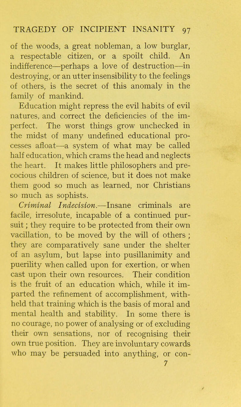 of the woods, a great nobleman, a low burglar, a respectable citizen, or a spoilt child. An indifference—perhaps a love of destruction—in destroying, or an utter insensibility to the feelings of others, is the secret of this anomaly in the family of mankind. Education might repress the evil habits of evil natures, and correct the deficiencies of the im- perfect. The worst things grow unchecked in the midst of many undefined educational pro- cesses afloat—a system of what may be called half education, which crams the head and neglects the heart. It makes little philosophers and pre- cocious children of science, but it does not make them good so much as learned, nor Christians so much as sophists. Criminal Indecision.—Insane criminals are facile, irresolute, incapable of a continued pur- suit ; they require to be protected from their own vacillation, to be moved by the will of others ; they are comparatively sane under the shelter of an asylum, but lapse into pusillanimity and puerility when called upon for exertion, or when cast upon their own resources. Their condition is the fruit of an education which, while it im- parted the refinement of accomplishment, with- held that training which is the basis of moral and mental health and stability. In some there is no courage, no power of analysing or of excluding their own sensations, nor of recognising their own true position. They are involuntary cowards who may be persuaded into anything, or con- 7