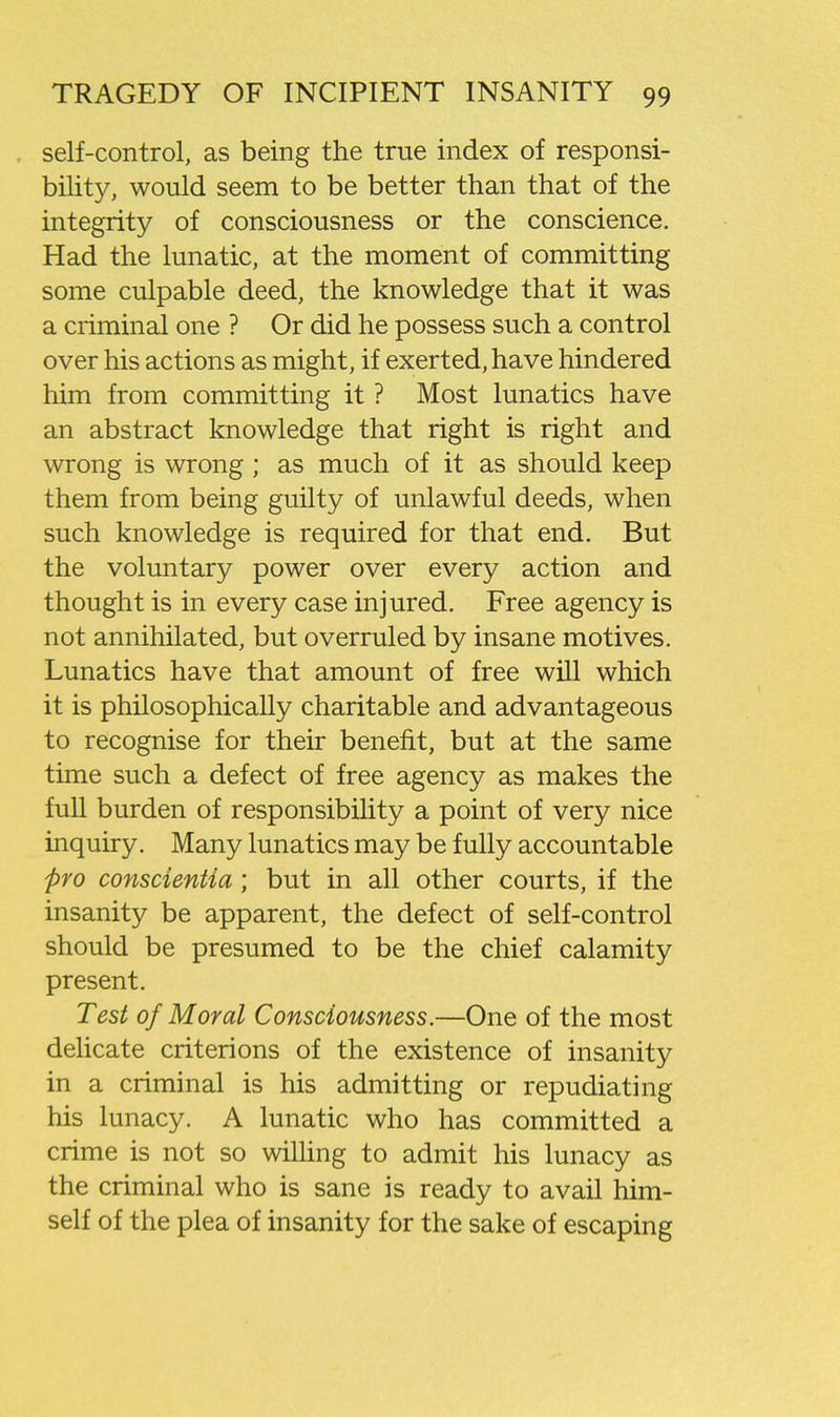. self-control, as being the true index of responsi- bility, would seem to be better than that of the integrity of consciousness or the conscience. Had the lunatic, at the moment of committing some culpable deed, the knowledge that it was a criminal one ? Or did he possess such a control over his actions as might, if exerted, have hindered him from committing it ? Most lunatics have an abstract knowledge that right is right and wrong is wrong; as much of it as should keep them from being guilty of unlawful deeds, when such knowledge is required for that end. But the voluntary power over every action and thought is in every case injured. Free agency is not annihilated, but overruled by insane motives. Lunatics have that amount of free will which it is philosophically charitable and advantageous to recognise for their benefit, but at the same time such a defect of free agency as makes the full burden of responsibility a point of very nice inquiry. Many lunatics may be fully accountable pro conscientia; but in all other courts, if the insanity be apparent, the defect of self-control should be presumed to be the chief calamity present. Test of Moral Consciousness.—One of the most dehcate criterions of the existence of insanity in a criminal is his admitting or repudiating his lunacy. A lunatic who has committed a crime is not so wiUing to admit his lunacy as the criminal who is sane is ready to avail him- self of the plea of insanity for the sake of escaping