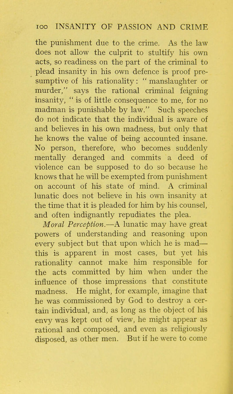 the punishment due to the crime. As the law does not allow the culprit to stultify his own acts, so readiness on the part of the criminal to plead insanity in his own defence is proof pre- sumptive of his rationality:  manslaughter or murder, says the rational criminal feigning insanity, is of little consequence to me, for no madman is punishable by law. Such speeches do not indicate that the individual is aware of and believes in his own madness, but only that he knows the value of being accounted insane. No person, therefore, who becomes suddenly mentally deranged and commits a deed of violence can be supposed to do so because he knows that he will be exempted from punishment on account of his state of mind. A criminal lunatic does not believe in his own insanity at the time that it is pleaded for him by his counsel, and often indignantly repudiates the plea. Moral Perception.—A lunatic may have great powers of understanding and reasoning upon every subject but that upon which he is mad— this is apparent in most cases, but yet his rationality cannot make him responsible for the acts committed by him when under the influence of those impressions that constitute madness. He might, for example, imagine that he was commissioned by God to destroy a cer- tain individual, and, as long as the object of his envy was kept out of view, he might appear as rational and composed, and even as religiously disposed, as other men. But if he were to come