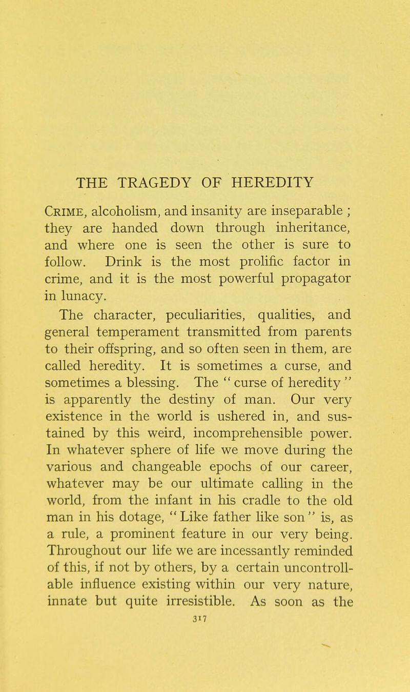 Crime, alcoholism, and insanity are inseparable ; they are handed down through inheritance, and where one is seen the other is sure to follow. Drink is the most prolific factor in crime, and it is the most powerful propagator in lunacy. The character, peculiarities, qualities, and general temperament transmitted from parents to their offspring, and so often seen in them, are called heredity. It is sometimes a curse, and sometimes a blessing. The  curse of heredity  is apparently the destiny of man. Our very existence in the world is ushered in, and sus- tained by this weird, incomprehensible power. In whatever sphere of life we move during the various and changeable epochs of our career, whatever may be our ultimate calling in the world, from the infant in his cradle to the old man in his dotage, Like father like son is, as a rule, a prominent feature in our very being. Throughout our life we are incessantly reminded of this, if not by others, by a certain uncontroll- able influence existing within our very nature, innate but quite irresistible. As soon as the