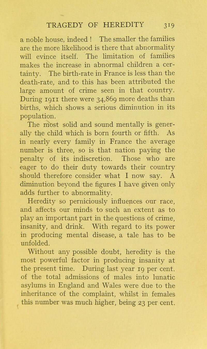 a noble house, indeed ! The smaller the families are the more likelihood is there that abnormality will evince itself. The Hmitation of families makes the increase in abnormal children a cer- tainty. The birth-rate in France is less than the death-rate, and to this has been attributed the large amount of crime seen in that country. During 1911 there were 34,869 more deaths than births, which shows a serious diminution in its population. The most solid and sound mentally is gener- ally the child which is born fourth or fifth. As in nearly every family in France the average number is three, so is that nation paying the penalty of its indiscretion. Those who are eager to do their duty towards their country should therefore consider what I now say. A diminution beyond the figures I have given only adds further to abnormality. Heredity so perniciously influences our race, and affects our minds to such an extent as to play an important part in the questions of crime, insanity, and drink. With regard to its power in producing mental disease, a tale has to be unfolded. Without any possible doubt, heredity is the most powerful factor in producing insanity at the present time. During last year 19 per cent, of the total admissions of males into lunatic asylums in England and Wales were due to the inheritance of the complaint, whilst in females this number was much higher, being 23 per cent.