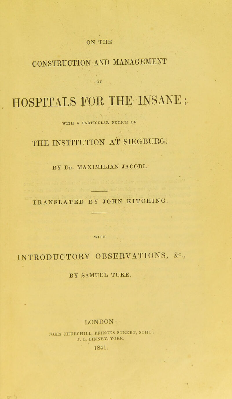 ON THE CONSTRUCTION AND MANAGEMENT . OF HOSPITALS FOR THE INSANE; WITH A PARTICULAR NOTICE OF THE INSTITUTION AT SIEGBURG. BY Db. MAXIMILIAN JACOBI. TEANSLATED BY JOHN KITOHING. WITH INTRODUCTORY OBSERVATIONS, BY SAMUEL TUKE. LONDON: JOHN CHDKCHILL, PRINCES STREET, SOHO; J. L. LINNET, YORK. 1841.