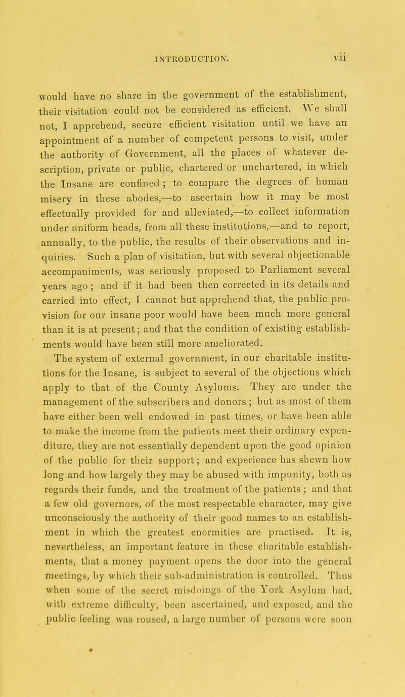 would have no share in the government of the establishment, their visitation could not be considered as efficient. We shall not, I apprehend, secure efficient visitation until we have an appointment of a number of competent persons to visit, under the authority of Government, all the places of whatever de- scription, private or public, chartered or unchartered, in which the Insane are confined ; to compare the degrees of human misery in these abodes,—to ascertain how it may be most effectually provided for and alleviated,—to collect information under uniform heads, from all these institutions,—and to report, annually, to the public, the results of their observations and in- quiries. Such a plan of visitation, but with several objectionable accompaniments, was seriously proposed to Parliament several years ago; and if it had been then corrected in its details and carried into effect, 1 cannot but apprehend that, the public pro- vision for our insane poor would have been much more general than it is at present; and that the condition of existing establish- ments would have been still more ameliorated. The system of external government, in our charitable institu- tions for the Insane, is subject to several of the objections which apply to that of the County Asylums. They are under the management of the subscribers and donors ; but as most of them have either been well endowed in past times, or have been able to make the income from the patients meet their ordinary expen- diture, they are not essentially dependent upon the good opinion of the public for tlieir support; and experience has shewn how long and how largely they may be abused with impunity, both as regards their funds, and the treatment of the patients; and that a few old governors, of the most respectable character, may give unconsciously the authority of their good names to an establish- ment in which the greatest enormities are practised. It is, nevertheless, an important feature in these charitable establish- ments, that a money payment opens the door into the general meetings, by which their sub-administration is controlled. Thus when some of the secret misdoings of the York Asylum had, with extreme difficulty, been ascertained, and exposed, and the public feeling was roused, a large number of persons were soon