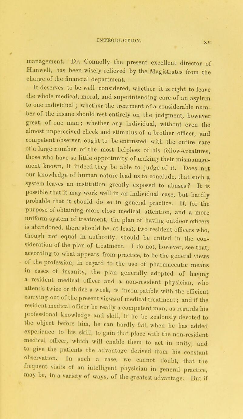 XV management. Dr. Connolly the present excellent director of Hanwell, has been wisely relieved by the Magistrates from the charge of the financial department. It deserves to be well considered, whether it is right to leave the whole medical, moral, and superintending care of an asylum to one individual; whether the treatment of a considerable num- ber of the insane should rest entirely on the judgment, however great, of one man; whether any individual, without even the almost unperceived check and stimulus of a brother officer, and competent observer, ought to be entrusted with the entire care of a large number of the most helpless of his fellow-creatures, those who have so little opportunity of making their mismanage- ment known, if indeed they be able to judge of it. Does not our knowledge of human nature lead us to conclude, that such a system leaves an institution greatly exposed to abuses ? It is possible that it may work well in an individual case, but hardly probable that it should do so in general practice. If, for the purpose of obtaining more close medical attention, and a more uniform system of treatment, the plan of having outdoor officers is abandoned, there should be, at least, two resident officers who, though not equal in authority, should be united in the con- sideration of the plan of treatment. I do not, however, see that, aceording to what appears from practice, to be the general views of the profession, in regard to the use of pharmaceutic means in cases of insanity, the plan generally adopted of having a resident medical officer and a non-resident physician, who attends twice or thrice a week, is incompatible with the efficient carrying out of the present views of medical treatment; and if the resident medical officer be really a competent man, as regards his professional knowledge and skill, if he be zealously devoted to the object before him, he can hardly f\ul, when he has added experience to his skill, to gain that place with the non-resident medical officer, which will enable them to act in unity, and to give the patients the advantage derived from his constant observation. In such a case, we cannot doubt, that the frequent visits of an intelligent physician in general practice, may be, in a variety of ways, of the greatest advantage. But if