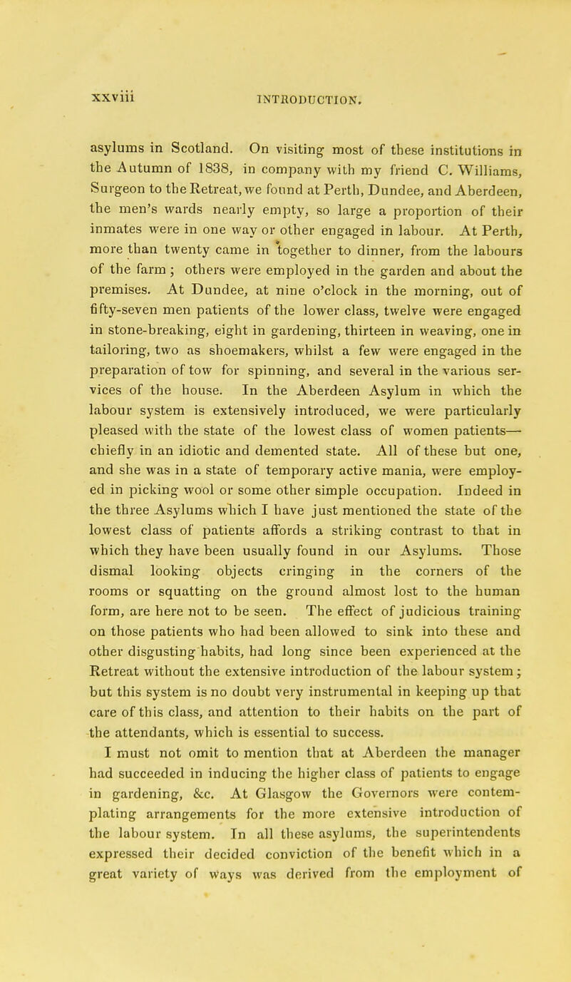 asylums in Scotland. On visiting most of these institutions in the Autumn of 1838, in company with my friend C. Williams, Surgeon to the Retreat, we found at Perth, Dundee, and Aberdeen, the men's wards nearly empty, so large a proportion of their inmates were in one way or other engaged in labour. At Perth, more than twenty came in together to dinner, from the labours of the farm; others were employed in the garden and about the premises. At Dundee, at nine o'clock in the morning, out of fifty-seven men patients of the lower class, twelve were engaged in stone-breaking, eight in gardening, thirteen in weaving, one in tailoring, two as shoemakers, whilst a few were engaged in the preparation of tow for spinning, and several in the various ser- vices of the house. In the Aberdeen Asylum in which the labour system is extensively introduced, we were particularly pleased with the state of the lowest class of women patients— chiefly in an idiotic and demented state. All of these but one, and she was in a state of temporary active mania, were employ- ed in picking wool or some other simple occupation. Indeed in the three Asylums which I have just mentioned the state of the lowest class of patients affords a striking contrast to that in which they have been usually found in our Asylums. Those dismal looking objects cringing in the corners of the rooms or squatting on the ground almost lost to the human form, are here not to be seen. The effect of judicious training on those patients who had been allowed to sink into these and other disgusting habits, had long since been experienced at the Retreat without the extensive introduction of the labour system; but this system is no doubt very instrumental in keeping up that care of this class, and attention to their habits on the part of the attendants, which is essential to success. I must not omit to mention that at Aberdeen the manager had succeeded in inducing the higher class of patients to engage in gardening, &c. At Glasgow the Governors were contem- plating arrangements for the more extensive introduction of the labour system. In all these asylums, the superintendents expressed their decided conviction of the benefit which in a great variety of ways was derived from the employment of