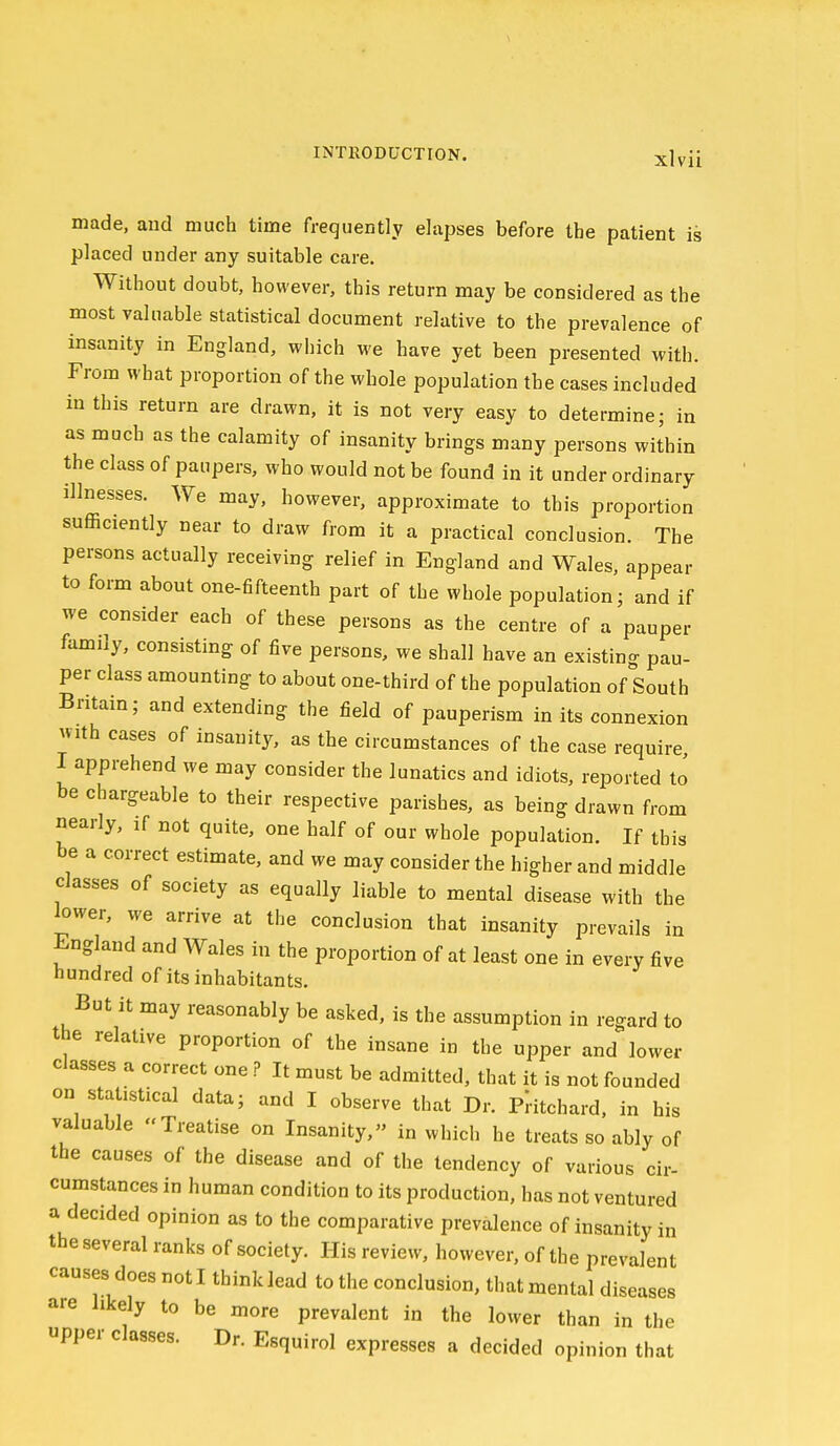 made, and much time frequently elapses before the patient is placed under any suitable care. Without doubt, however, this return may be considered as the most valuable statistical document relative to the prevalence of insanity in England, which we have yet been presented with. From what proportion of the whole population the cases included in this return are drawn, it is not very easy to determine; in as much as the calamity of insanity brings many persons within the class of paupers, who would not be found in it under ordinary illnesses. We may, however, approximate to this proportion sufficiently near to draw from it a practical conclusion. The persons actually receiving relief in England and Wales, appear to form about one-fifteenth part of the whole population; and if we consider each of these persons as the centre of a pauper family, consisting of five persons, we shall have an existing pau- per class amounting to about one-third of the population of South Britain; and extending the field of pauperism in its connexion with cases of insanity, as the circumstances of the case require I apprehend we may consider the lunatics and idiots, reported to be chargeable to their respective parishes, as being drawn from nearly, if not quite, one half of our whole population. If this be a correct estimate, and we may consider the higher and middle classes of society as equally liable to mental disease with the lower, we arrive at the conclusion that insanity prevails in England and Wales in the proportion of at least one in every five hundred of its inhabitants. But it may reasonably be asked, is the assumption in regard to the relative proportion of the insane in the upper and lower classes a correct one ? It must be admitted, that it is not founded on statistical data; and I observe that Dr. Plitchard. in his valuable Treatise on Insanity, in which he treats so ably of the causes of the disease and of the tendency of various cir- cumstances in human condition to its production, has not ventured a decided opinion as to the comparative prevalence of insanity in the several ranks of society. His review, however, of the prevalent causes does not I think lead to the conclusion, that mental diseases are likely to be more prevalent in the lower than in the upper classes. Dr. Esquirol expresses a decided opinion that