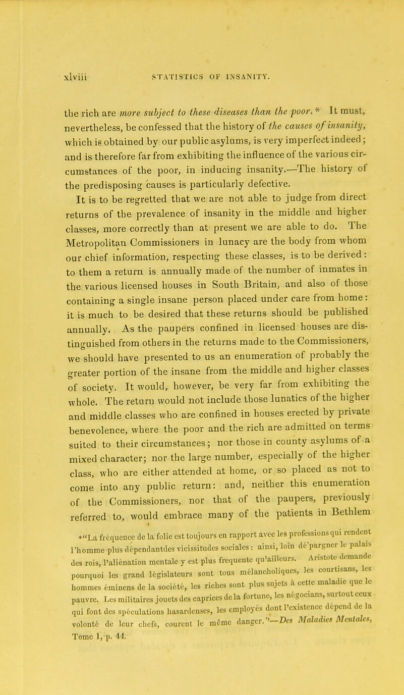 the rich are tnore sjibject to these diseases than the poor. * It must, nevertheless, be confessed that the history of the causes of insanity, which is obtained by our public asylums, is very imperfect indeed; and is therefore far from exhibiting the influence of the various cir- cumstances of the poor, in inducing insanity.—The history of the predisposing causes is particularly defective. It is to be regretted that we are not able to judge from direct returns of the prevalence of insanity in the middle and higher classes, more correctly than at present we are able to do. The Metropolitan Commissioners in lunacy are the body from whom our chief information, respecting these classes, is to be derived: to them a return is annually made of the number of inmates in the various licensed houses in South Britain, and also of those containing a single insane person placed under care from home : it is much to be desired that these returns should be published annually. As the paupers confined in licensed houses are dis- tino-uished from others in the returns made to the Commissioners, we should have presented to us an enumeration of probably the greater portion of the insane from the middle and higher classes of society. It would, however, be very far from exhibiting the whole. The return would not include those lunatics of the higher and middle classes who are confined in houses erected by private benevolence, where the poor and the rich are admitted on terms suited to their circumstances; nor those in county asylums of-a mixed character; nor the large number, especially of the higher class, who are either attended at home, or so placed as not to come into any public return: and, neither this enumeration of the Commissioners, nor that of the paupers, previously referred to, would embrace many of the patients in Bethlem *«La frequence de la folia est toujours en rapport avec les professions qui rendent rhomme plusdependantdes vicissitudes sociales: ainsi, loin depargncr le palais des rois, I'alienation mentale y est plus frequentc qu'ailleurs. Aristote demande pourquoi les grand legislateurs sont tous melancholiqucs, les court.sans, les hommes eminens de la soeiete, les riches sent plus sujets a cette malad.e que le pauvre. Les militaires jouets des caprices de la fortune, les negocians, surtout eeux qui font des speculations hasardenses, les employes dont I'existenee depend de la volonte de leur chefs, courcnt Ic mdme danger. Maladies Mcntalcs, Tome 1, p. 44.